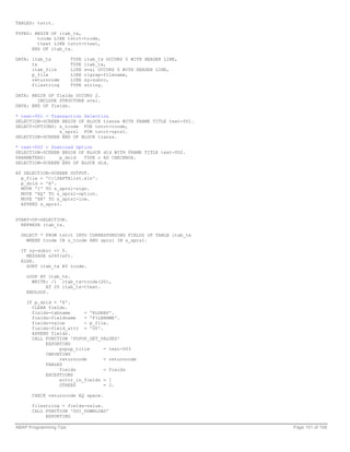 TABLES: tstct.

TYPES: BEGIN OF itab_tx,
        tcode LIKE tstct-tcode,
        ttext LIKE tstct-ttext,
      END OF itab_tx.

DATA: itab_tx           TYPE   itab_tx OCCURS 0 WITH HEADER LINE,
      tx                TYPE   itab_tx,
      itab_file         LIKE   sval OCCURS 0 WITH HEADER LINE,
      p_file            LIKE   rlgrap-filename,
      returncode        LIKE   sy-subrc,
      filestring        TYPE   string.

DATA: BEGIN OF fields OCCURS 2.
        INCLUDE STRUCTURE sval.
DATA: END OF fields.

* text-001 = Transaction Selection
SELECTION-SCREEN BEGIN OF BLOCK transx WITH FRAME TITLE text-001.
SELECT-OPTIONS: s_tcode FOR tstct-tcode,
                s_sprsl FOR tstct-sprsl.
SELECTION-SCREEN END OF BLOCK transx.

* text-002 = Download Option
SELECTION-SCREEN BEGIN OF BLOCK dld WITH FRAME TITLE text-002.
PARAMETERS:     p_dnld   TYPE c AS CHECKBOX.
SELECTION-SCREEN END OF BLOCK dld.

AT SELECTION-SCREEN OUTPUT.
  p_file = 'C:SAPTXlist.xls'.
  p_dnld = 'X'.
  MOVE 'I' TO s_sprsl-sign.
  MOVE 'EQ' TO s_sprsl-option.
  MOVE 'EN' TO s_sprsl-low.
  APPEND s_sprsl.


START-OF-SELECTION.
  REFRESH itab_tx.

  SELECT * FROM tstct INTO CORRESPONDING FIELDS OF TABLE itab_tx
    WHERE tcode IN s_tcode AND sprsl IN s_sprsl.

  IF sy-subrc <> 0.
    MESSAGE s265(sf).
  ELSE.
    SORT itab_tx BY tcode.

    LOOP AT itab_tx.
      WRITE: /1 itab_tx-tcode(20),
           AT 20 itab_tx-ttext.
    ENDLOOP.

    IF p_dnld = 'X'.
      CLEAR fields.
      fields-tabname     = 'RLGRAP'.
      fields-fieldname   = 'FILENAME'.
      fields-value       = p_file.
      fields-field_attr = '00'.
      APPEND fields.
      CALL FUNCTION 'POPUP_GET_VALUES'
           EXPORTING
                popup_title     = text-003
           IMPORTING
                returncode      = returncode
           TABLES
                fields          = fields
           EXCEPTIONS
                error_in_fields = 1
                OTHERS          = 2.

      CHECK returncode EQ space.

      filestring = fields-value.
      CALL FUNCTION 'GUI_DOWNLOAD'
           EXPORTING

ABAP Programming Tips                                               Page 101 of 158
 