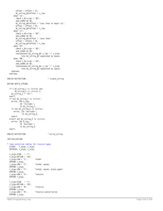 offset = offset + 13.
        &1_string_&2+offset = c_low.
      when 'LE'.
        check s_&1-sign = '&2'.
        add_comma &1 &2.
        &1_string_&2+offset = 'Less than or equal to'.
        offset = offset + 22.
        &1_string_&2+offset = c_low.
      when 'LT'.
        check s_&1-sign = '&2'.
        add_comma &1 &2.
        &1_string_&2+offset = 'Less than'.
        offset = offset + 10.
        &1_string_&2+offset = c_low.
      when 'BT'.
        check s_&1-sign = '&2'.
        add_comma &1 &2.
        concatenate &1_string_&2 c_low '-' c_high
             into &1_string_&2 separated by space.
      when 'NB'.
        check s_&1-sign = '&3'.
        add_comma &1 &2.
        concatenate &1_string_&2 c_low '-' c_high
             into &1_string_&2 separated by space.
    endcase.
  endloop.

END-OF-DEFINITION.                     " create_string

DEFINE WRITE_STRING.

  if ( &1_string_I is initial and
       &1_string_E is initial ).
    &1_string_I = 'All'.
  endif.
  if not &1_string_I is initial.
    write: /05 h_tag,
            22 'include:',
            31 &1_string_I.
    if not &1_string_E is initial.
      write: /22 'exclude:',
              31 &1_string_E.
    endif.
  elseif not &1_string_E is initial.
    write: /05 h_tag,
            22 'exclude:',
            31 &1_string_E.
  endif.

END-OF-DEFINITION.                     " write_string

INITIALIZATION.

* load selection tables for invoice types
  CLEAR:   r_atyp, r_vtyp.
  REFRESH: r_atyp, r_vtyp.

  r_atyp-SIGN = 'I'.
  r_atyp-OPTION = 'EQ'.
  r_atyp-LOW = 'C'.       "order
  APPEND r_atyp.
  r_atyp-LOW = 'E'.       "sched. agree.
  APPEND r_atyp.
  r_atyp-LOW = 'F'.       "sched. agree. w/ext.agent
  APPEND r_atyp.
  r_atyp-LOW = 'H'.       "returns
  APPEND r_atyp.

  r_vtyp-SIGN = 'I'.
  r_vtyp-OPTION = 'EQ'.
  r_vtyp-LOW = 'M'.       "invoice
  APPEND r_vtyp.
  r_vtyp-LOW = 'N'.       "invoice cancellation
  APPEND r_vtyp.

ABAP Programming Tips                                    Page 104 of 158
 