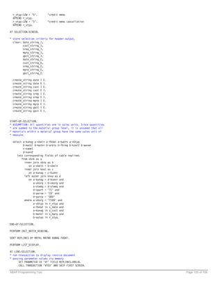 r_vtyp-LOW = 'O'.               "credit memo
  APPEND r_vtyp.
  r_vtyp-LOW = 'S'.               "credit memo cancellation
  APPEND r_vtyp.

AT SELECTION-SCREEN.

* store selection criteria for header output.
  clear: date_string_I,
         cust_string_I,
         srep_string_I,
         mgrp_string_I,
         gpct_string_I,
         date_string_E,
         cust_string_E,
         srep_string_E,
         mgrp_string_E,
         gpct_string_E.

  create_string   date   I   E.
  create_string   date   E   I.
  create_string   cust   I   E.
  create_string   cust   E   I.
  create_string   srep   I   E.
  create_string   srep   E   I.
  create_string   mgrp   I   E.
  create_string   mgrp   E   I.
  create_string   gpct   I   E.
  create_string   gpct   E   I.


START-OF-SELECTION.
* ASSUMPTION: All quantities are in sales units. Since quantities
* are summed to the material group level, it is assumed that all
* materials within a material group have the same sales unit of
* measure.

  select a~kunag a~vbeln a~fkdat a~bukrs a~vbtyp
         b~matkl b~matnr b~arktx b~fkimg b~kzwi2 b~wavwr
         c~name1
         d~kunn2
     into corresponding fields of table replines
        from vbrk as a
          inner join vbrp as b
             on a~vbeln = b~vbeln
          inner join kna1 as c
             on a~kunag = c~kunnr
          left outer join knvp as d
             on a~kunag = d~kunnr and
                a~vkorg = d~vkorg and
                a~vtweg = d~vtweg and
                d~spart = '71' and
                d~parvw = 'CO' and
                d~parza = '000'
          where a~vkorg = '7100' and
                a~vbtyp in r_vtyp and
                a~fkdat in s_date and
                a~kunag in s_cust and
                b~matkl in s_mgrp and
                b~autyp in r_atyp.

END-OF-SELECTION.

PERFORM INIT_BATCH_HEADING.

SORT REPLINES BY MATKL MATNR KUNAG FKDAT.

PERFORM LIST_DISPLAY.

AT LINE-SELECTION.
* run transaction to display invoice document
* passing parameter values via memory
      SET PARAMETER ID 'VF' FIELD REPLINES-VBELN.
      CALL TRANSACTION 'VF03' AND SKIP FIRST SCREEN.

ABAP Programming Tips                                               Page 105 of 158
 