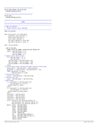 *******************************************
TOP-OF-PAGE DURING LINE-SELECTION.
  PERFORM HEADING_DISPLAY.

*******************************************
TOP-OF-PAGE.
  PERFORM HEADING_DISPLAY.

************************************************************************
*                         FORMS
************************************************************************
*-----------------------------------------------------------------------
* FORM LIST_DISPLAY -
*   Output internal table, REPLINES
*-----------------------------------------------------------------------
FORM LIST_DISPLAY.

data: gross_profit like vbrp-kzwi2,
      gp_percent type p decimals 1,
      uprice type p decimals 5,
      ucost type p decimals 5,
      hun type p decimals 2 value 100,
      neg type p decimals 2 value -1.

data: invoice_no(10).

    LOOP AT REPLINES.
      FORMAT COLOR COL_NORMAL INTENSIFIED ON INVERSE OFF.
      check ( replines-fkimg > 0 or
              replines-KZWI2 > 0 or
              replines-WAVWR > 0 ).
*   change sign on cancellations
      if ( replines-vbtyp = 'N' or
           replines-vbtyp = 'S' ).
        replines-fkimg = replines-fkimg * neg.
        replines-KZWI2 = replines-KZWI2 * neg.
        replines-WAVWR = replines-WAVWR * neg.
      endif.
*   calculate gross profit percent and apply selection value range
      gross_profit = replines-kzwi2 - replines-wavwr.
      gp_percent = ( gross_profit / replines-kzwi2 ) * hun.
      check: gp_percent in s_gpct,
             replines-kunn2 in s_srep.
*   calculate unit price
      uprice = replines-kzwi2 / replines-fkimg.
*   calculate unit cost
      ucost = replines-wavwr / replines-fkimg.
*   begin output
      if ( save_matnr <> replines-matnr and
           not save_matnr is initial ).
        perform material_footer.
      endif.
      if ( save_matkl <> replines-matkl and
           not save_matkl is initial ).
        perform material_group_footer.
      endif.
      save_matkl = replines-matkl.
      save_matnr = replines-matnr.
      save_arktx = replines-arktx.
      invoice_no = replines-vbeln.
      shift: invoice_no left deleting leading '0',
             replines-kunag left deleting leading '0',
             replines-matnr left deleting leading '0'.
      WRITE: /01(3)   REPLINES-MATKL,
              05(20) REPLINES-ARKTX,
              26(7)   REPLINES-MATNR,
              34(8)   REPLINES-KUNAG,
              42(14) REPLINES-NAME1,
              57(10) INVOICE_NO,
              68      REPLINES-FKDAT MM/DD/YY,
              79(12) REPLINES-FKIMG decimals 0,
              92(15) REPLINES-KZWI2,
              108(12) UPRICE,

ABAP Programming Tips                                                      Page 106 of 158
 