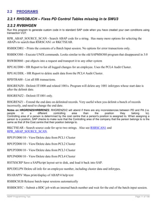 2.2     PROGRAMS

2.2.1 RHSOBJCH – Fixes PD Control Tables missing in tx SWU3
2.2.2 RV80HGEN
Run this program to generate custom code in to standard SAP code when you have created your own conditions using
transaction V/27.

RPR_ABAP_SOURCE_SCAN - Search ABAP code for a string. Has many more options for selecting the
ABAPs to search than RSRSCAN1 or RKCTSEAR.
RSBDCDRU - Prints the contents of a Batch Input session. No options for error transactions only.
RSBDCOS0 - Execute UNIX commands. Looks similar to the old SAPMSOS0 program that disappeared in 3.0

RSWBO060 - put objects into a request and transport it to any other system
RPUAUD00 - HR Report to list all logged changes for an employee. Uses the PCL4 Audit Cluster.
RPUAUDDL - HR Report to delete audit data from the PCL4 Audit Cluster.
RPDTRA00 - List all HR transactions.
RHGRENZ0 - Delimit IT1000 and related 1001s. Program will delete any 1001 infotypes whose start date is
after the delimit date.
RHGRENZ2 - Delimit IT1001 only.
RHGRENZ1 - Extend the end date on delimited records. Very useful when you delimit a bunch of records
incorrectly, and need to change the end date.
Notes on HRGRENZ0/HRBRENZ2: RHGRENZ0/2 will abend if there are any inconsistencies between PD and PA (i.e.
people      in      a     different      controlling     area   than      the     position      they     belong      to).
Controlling area of a person is determined by the cost centre that a person's position is assigned to. When assigning a
person to a position, SAP checks to make sure that the Controlling area of the company that the person belongs to is the
same as that of the Cost centre that their position belongs to.

RKCTSEAR - Search source code for up to two strings. Also see RSRSCAN1 and
RPR_ABAP_SOURCE_SCAN.
RPUP1D00/10 - View/Delete data from PCL1 Cluster

RPUP2D00/10 - View/Delete data from PCL2 Cluster
RPUP3D00/10 - View/Delete data from PCL3 Cluster
RPUP4D00/10 - View/Delete data from PCL4 Cluster
RSTXSCRP Save a SAPScript layout set to disk, and load it back into SAP.
RPUDELPN Delete all info for an employee number, including cluster data and infotypes.
RSABAPIV Mass print/display of ABAP/4 help text

RSBDCSUB Release batch-input sessions automatically
RSBDCBTC - Submit a BDC job with an internal batch number and wait for the end of the batch-input session.

ABAP Programming Tips                                                                                        Page 11 of 158
 