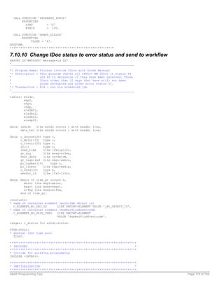 CALL FUNCTION 'PROGRESS_POPUP'
       EXPORTING
         STAT        = '2'
         WINID       = 100.

  CALL FUNCTION 'GRAPH_DIALOG'
       EXPORTING
            CLOSE = 'X'.
ENDFORM.
***********************************************************

7.10.10 Change IDoc status to error status and send to workflow
REPORT ZS7BM000007 message-id ZS7 .
*______________________________________________________________________

*/ Program Name: Process invoice IDocs with Goods Receipt
*/ Description : This program checks all INVOIC MM IDocs in status 64
*                and 66 to determine if they have been received. Those
*                IDocs older than 10 days that have still not been
*                goods receipted are given error status 51.
*/ Transaction : N/A - run via scheduled job
*______________________________________________________________________

tables: edidc,
        mkpf,
        ekpo,
        rbkp,
        e1edk01,
        e1edka1,
        e1edk02,
        e1edp02.

data: iedidc   like edidc occurs 1 with header line,
      data_rec like edidd occurs 1 with header line.

data: c_docnum(16) type c,
      c_mblnr(10) type c,
      c_invoic(10) type c,
      rc(1)         type c,
      lead_time     like lfm1-plifz,
      gr_qty        like mseg-erfmg,
      test_date     like sy-datum,
      gr_required like ekpo-webre,
      po_number(10)     type n,
      po_lineno     like ekpo-ebelp,
      n_vend(10)    type n,
      vendor_id     like lfa1-lifnr.

data: begin of itab_gr occurs 0,
        mblnr like mkpf-mblnr,
        bwart like mseg-bwart,
        erfmg like mseg-erfmg,
      end of itab_gr.

constants:
* name of container element (workitem object id)
  C_ELEMENT_WI_OBJ_ID      LIKE SWCONT-ELEMENT VALUE '_WI_OBJECT_ID',
* name of container element (NumberPlusEventcode)
  C_ELEMENT_NO_PLUS_INFO   LIKE SWCONT-ELEMENT
                           VALUE 'NumberPlusEventcode'.

ranges: r_status for edidc-status.

TYPE-POOLS:
* general idoc type pool
  TIDOC.

************************************************************************
* INCLUDES                                                             *
************************************************************************
* include for workflow programming
INCLUDE <CNTN01>.

************************************************************************
* INNITIALIZATION                                                      *
************************************************************************
ABAP Programming Tips                                                      Page 110 of 158
 