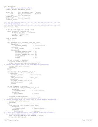 initialization.
* create IDoc status selection table.
  clear r_status. refresh r_status.

  MOVE: 'EQ'       TO   r_status-OPTION,    "equals
        'I'        TO   r_status-SIGN,      "include
        '64'       TO   r_status-LOW.
  APPEND r_status.
  MOVE: '66'       TO   r_status-LOW.
  APPEND r_status.

************************************************************************
* START-OF-SELECTION
************************************************************************
start-of-selection.

  select * from edidc into table iedidc
    where status in r_status and
          direct = '2' and       "inbound
          mestyp = 'INVOIC' and
          mescod = 'MM'.

  loop at iedidc.
    clear rc.

    CALL FUNCTION 'EDI_DOCUMENT_OPEN_FOR_READ'
         EXPORTING
              DOCUMENT_NUMBER         = iedidc-docnum
         IMPORTING
              IDOC_CONTROL            = IEDIDC
         EXCEPTIONS
              DOCUMENT_FOREIGN_LOCK   = 01
              DOCUMENT_NOT_EXIST      = 02
              DOCUMENT_NUMBER_INVALID = 03
              ERROR_MESSAGE           = 04
              OTHERS                  = 05.

    IF NOT SY-SUBRC IS INITIAL.
      c_docnum = iedidc-docnum.
      shift c_docnum left deleting leading '0'.
* 'Cannot open INVOIC IDoc & for Goods Receipt processing'
      message w025 with c_docnum.
      continue.
    ENDIF.

    call function 'EDI_SEGMENTS_GET_ALL'
        exporting
         document_number         = iedidc-docnum
        tables
         idoc_containers         = data_rec
        exceptions
         document_number_invalid = 1
         end_of_document         = 2
         others                  = 3.

    if not sy-subrc is initial.
      CALL FUNCTION 'EDI_DOCUMENT_CLOSE_READ'
          EXPORTING
            DOCUMENT_NUMBER         = iedidc-docnum
          IMPORTING
            IDOC_CONTROL            = iedidc

      c_docnum = iedidc-docnum.
      shift c_docnum left deleting leading '0'.
* 'Cannot retrieve data for INVOIC IDoc & (Goods Receipt processing)'
      message w030 with c_docnum.
      continue.
    else.
      CALL FUNCTION 'EDI_DOCUMENT_CLOSE_READ'
          EXPORTING
            DOCUMENT_NUMBER         = iedidc-docnum
          IMPORTING
            IDOC_CONTROL            = iedidc.
* If this is a change or modify IDoc, change status to 51 (error).
* One & only one K01 segment should exist -
      read table data_rec with key segnam = 'E1EDK01'.
      if sy-subrc is initial.

ABAP Programming Tips                                                      Page 111 of 158
 