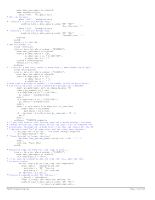 move data_rec-sdata to e1edk01.
        case e1edk01-action.
          when '000'. "original data
* OK - do nothing
          when '002'. "modified data
* 'Invoice & - IDoc for Review Only'
             perform idoc_status_update using '51' '028'
                                              'Modification' ' '.
          when '002'. "modified data
* 'Invoice & - IDoc for Review Only'
             perform idoc_status_update using '51' '028'
                                              'Cancellation' ' '.
        endcase.
      endif.
      check rc is initial.
* get the vendor no.
      clear vendor_id.
      loop at data_rec where segnam = 'E1EDKA1'.
        move data_rec-sdata to e1edka1.
        check: e1edka1-parvw = 'LF',
                e1edka1-partn co ' 0123456789',
                e1edka1-partn <> ' '.
        n_vend = e1edka1-partn.
        vendor_id = n_vend.
      endloop.
* if this is a new IDoc, check to make sure it even needs the GR test
      clear gr_required.
      loop at data_rec where segnam = 'E1EDP02'.
        move data_rec-sdata to e1edp02.
        check: e1edp02-qualf = '001',
                e1edp02-belnr <> ' ',
                e1edp02-zeile <> ' '.
* Note that a missing PO number / line number is NOT an error here -
* the IDoc will error in the standard SAP processing in RBDAPP01
        shift e1edp02-belnr left deleting leading '0'.
        clear: po_number, po_lineno.
        if e1edp02-belnr co ' 0123456789'.
          po_number = e1edp02-belnr.
        endif.
        if e1edp02-zeile co ' 0123456789'.
          po_lineno = e1edp02-zeile.
        endif.
        select single webre from ekpo into gr_required
             where ebeln = po_number
               and ebelp = po_lineno.
        if ( sy-subrc is initial and gr_required = 'X' ).
          exit.
        endif.
      endloop. "E1EDP02 segments
* if any line item on this invoice requires a goods receipt, continue
* receipt evaluation. Otherwise, status the IDoc to go to standard SAP
* processing. (Assumption is made that if an IDoc has status 66, the GR
* flag was turned "on" at some point and has since been removed.)
      if gr_required is initial. "no goods receipt required
        if iedidc-status = '66'.
* 'Goods Receipt no longer required'
          perform idoc_status_update using '64' '026' ' ' ' '.
        endif.
        continue. "next IDoc
      endif.

* Should be only one K02, but loop just in case...
      loop at data_rec where segnam = 'E1EDK02'.
        move data_rec-sdata to e1edk02.
        if e1edk02-qualf = '009'.
* if an invoice already exists for this ref. no., give the IDoc
* an error status
          select single belnr from rbkp into rbkp-belnr
            where xblnr = e1edk02-belnr(16)
              and blart = 'KR' "invoice
              and stblg = ' '. "no reversal
          if sy-subrc is initial.
*'Invoice & already exists for ref.no. &'
            c_invoic = rbkp-belnr.
            shift c_invoic left deleting leading '0'.
            perform idoc_status_update using '51' '027'
                             c_invoic e1edk02-belnr(16).

ABAP Programming Tips                                                     Page 112 of 158
 