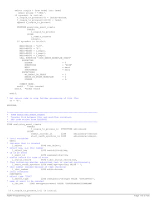 select single * from tede2 into tede2
         where evcode = 'INVL'.
      if sy-subrc is initial.
        t_couple_to_process(16) = iedidc-docnum.
        t_couple_to_process+16(138) = tede2.
        append t_couple_to_process.

           PERFORM analyzing_event_create
                   TABLES
                      t_couple_to_process
                   USING
                      l_commit_counter
                      inbsync.
           if sy-subrc is initial.

             MESS-MSGID = 'ZS7'.
             MESS-MSGTY = 'E'.
             MESS-MSGNO = i_msgno.
             MESS-MSGV1 = i_msgv1.
             MESS-MSGV2 = i_msgv2.
             CALL FUNCTION 'IDOC_ERROR_WORKFLOW_START'
               EXPORTING
                 DOCNUM                        = 0
                 EVENTCODE                     = 'EDIM'
                 MESS                          = mess
                 STATUSMESS                    = mess
               EXCEPTIONS
                 NO_ENTRY_IN_TEDE5             = 1
                 ERROR_IN_START_WORKFLOW       = 2
                 OTHERS                        = 3.

          COMMIT WORK.
        endif. "link created
      endif. "tede2 found

  endif.

* Set return code to stop further processing of this IDoc
  rc = 'X'.

ENDFORM.


*-----------------------------------------------------------------------
* FORM ANALYZING_EVENT_CREATE
* Creates link between IDoc and workflow container.
* SAP code stolen from LEDINF01
*-----------------------------------------------------------------------
FORM analyzing_event_create
                 TABLES
                    t_couple_to_process_in STRUCTURE ediinbound
                 USING
                    commit_counter_in        LIKE     ediglodata-comcount
                    start_recfb_synchron_in LIKE      ediglodata-inbsync.
* local variables
  DATA:
* instance that is created
    l_object                TYPE swc_object,
* object key, e.g IDoc number
    l_object_key            LIKE swotobjid-objkey,
* id of wf event
    l_event_id              LIKE swedumevid-evtid,
* status record for case of error
    l_status_record         TYPE tidoc_status_record_ext,
* flag indicating whether subscribed task is started synchronously
    l_start_recfb_synchron LIKE sweflags-syncflag VALUE ' ',
* idoc number (needed because of type checking)
    l_idoc_number           LIKE edidc-docnum.
* local constants
  CONSTANTS:
* object type 'IDOC'
    c_object_type           LIKE swetypecou-objtype VALUE 'IDOCINVOIC',
* name of event to be created
    c_idc_evt      LIKE swetypecou-event VALUE 'INPUTERROROCCURREDMM'
.

 if t_couple_to_process_in[] is initial.

ABAP Programming Tips                                                       Page 115 of 158
 