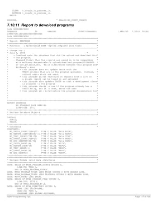 CLEAR   t_couple_to_process_in.
    REFRESH t_couple_to_process_in.
  ENDIF.

ENDFORM.                                " ANALYZING_EVENT_CREATE

7.10.11 Report to download programs
%&%& RDIRZKBPROGS
ZKBPROGS                1S       ABAPER1                  19990702ABAPER1     19990719   12531H   001EX
1999071911024200000000000000
%&%& REPOZKBPROGS
*----------------------------------------------------------------------*
* Report: ZKBPROGS                                                        *
*----------------------------------------------------------------------*
* Function    : Up/Download ABAP reports complete with texts              *
*----------------------------------------------------------------------*
* Change Log :                                                            *
* July 5, 1999                                                   *
*    - Combined existing programs that did the upload and download into*
*    - one program.                                                       *
*    - Changed format that the reports are saved in to be compatible      *
*       with Wolfgang Morgenthaler's upload/download program(YSTRASN00 *
*       at www.antarcon.de). Major differences between this program and*
*       Wolfgang's are:
*          - this program does not update TRDIR with the                  *
*            TRDIR entries that are in the program uploaded. Instead, *
*            current users stats are used.                                *
*          - this program allows selection of reports from a list or      *
*            a single report can be tuped in and uploaded                 *
*          - this program also updates TADIR so that a development class*
*            is assigned to the program                                   *
*          - this program checks to see if the program already has a      *
*            TRDIR entry, and if it does, warns the user                  *
*          - this program will save/restore the program documenation too*
*                                                                         *
*                                                                         *
*                                                                         *
*----------------------------------------------------------------------*
REPORT ZKBPROGS
        NO STANDARD PAGE HEADING
        LINE-SIZE 255.
*----------------------------------------------------------------------*
* Declare Database Objects                                                *
*----------------------------------------------------------------------*
tables:
  DOKIL,
  TRDIR.
*----------------------------------------------------------------------*
* Constants                                                               *
CONSTANTS:
  MC_TRDIR_IDENTIFIER(72) TYPE C VALUE '%&%& RDIR',
  MC_REPORT_IDENTIFIER(72) TYPE C VALUE '%&%& REPO',
  MC_TEXT_IDENTIFIER(72)    TYPE C VALUE '%&%& TEXP',
  MC_THEAD_IDENTIFIER(72) TYPE C VALUE '%&%& HEAD',
  MC_DOC_IDENTIFIER(72)     TYPE C VALUE '%&%& DOKL',
  MC_TRDIR_SHORT(4)         TYPE C VALUE 'RDIR',
  MC_REPORT_SHORT(4)        TYPE C VALUE 'REPO',
  MC_TEXT_SHORT(4)          TYPE C VALUE 'TEXP',
  MC_THEAD_SHORT(4)         TYPE C VALUE 'HEAD',
  MC_DOC_SHORT(4)           TYPE C VALUE 'DOKP'.
*----------------------------------------------------------------------*
*----------------------------------------------------------------------*
* Declare Module level data structures                                    *
*----------------------------------------------------------------------*
DATA: BEGIN OF MTAB_PROGRAM_SOURCE OCCURS 0,
         LINE(72) TYPE C,
      END OF MTAB_PROGRAM_SOURCE.
DATA: MTAB_PROGRAM_TRDIR LIKE TRDIR OCCURS 0 WITH HEADER LINE.
DATA: MTAB_PROGRAM_TEXTS LIKE TEXTPOOL OCCURS 0 WITH HEADER LINE.
DATA: MSTR_THEAD LIKE THEAD.
DATA: BEGIN OF MTAB_PROGRAM_FILE OCCURS 0,
         LINE(275) TYPE C,
      END OF MTAB_PROGRAM_FILE.
DATA: BEGIN OF MTAB_DIRECTORY OCCURS 0,
         NAME LIKE TRDIR-NAME,
         DESC(72) TYPE C,
         SAVENAME LIKE RLGRAP-FILENAME,
ABAP Programming Tips                                                                      Page 117 of 158
 
