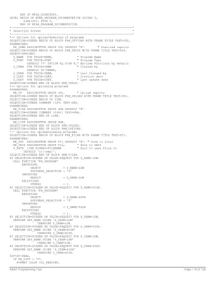 END OF MTAB_DIRECTORY.
DATA: BEGIN OF MTAB_PROGRAM_DOCUMENTATION OCCURS 0,
         LINE(255) TYPE C,
      END OF MTAB_PROGRAM_DOCUMENTATION.
*----------------------------------------------------------------------*
* Selection Screen                                                       *
*----------------------------------------------------------------------*
*-- Options for upload/download of programs
SELECTION-SCREEN BEGIN OF BLOCK FRM_OPTIONS WITH FRAME TITLE TEXT-UDL.
PARAMETERS:
  RB_DOWN RADIOBUTTON GROUP UDL DEFAULT 'X'.          " Download reports
SELECTION-SCREEN BEGIN OF BLOCK FRM_TRDIR WITH FRAME TITLE TEXT-DIR.
SELECT-OPTIONS:
  S_NAME FOR TRDIR-NAME,                 " Program Name
  S_SUBC FOR TRDIR-SUBC                  " Program Type
           DEFAULT 'F' OPTION EQ SIGN E," Exclude Functions by default
  S_CNAM FOR TRDIR-CNAM                  " Created by
           DEFAULT SY-UNAME,
  S_UNAM FOR TRDIR-UNAM,                 " Last Changed by
  S_CDAT FOR TRDIR-CDAT,                 " Creation date
  S_UDAT FOR TRDIR-UDAT.                 " Last update date
SELECTION-SCREEN END OF BLOCK FRM_TRDIR.
*-- Options for uploading programs
PARAMETERS:
  RB_UP    RADIOBUTTON GROUP UDL.        " Upload reports
SELECTION-SCREEN BEGIN OF BLOCK FRM_UPLOAD WITH FRAME TITLE TEXT-UPL.
SELECTION-SCREEN BEGIN OF LINE.
SELECTION-SCREEN COMMENT 1(29) TEXT-SNG.
PARAMETERS:
  RB_FILE RADIOBUTTON GROUP HOW DEFAULT 'X'.
SELECTION-SCREEN COMMENT 33(42) TEXT-FNA.
SELECTION-SCREEN END OF LINE.
PARAMETERS:
  RB_LIST RADIOBUTTON GROUP HOW.
SELECTION-SCREEN END OF BLOCK FRM_UPLOAD.
SELECTION-SCREEN END OF BLOCK FRM_OPTIONS.
*-- Options for up/downloading programs
SELECTION-SCREEN BEGIN OF BLOCK FRM_FILEN WITH FRAME TITLE TEXT-FIL.
PARAMETERS:
  RB_DOS RADIOBUTTON GROUP FIL DEFAULT 'X', " Save to local
  RB_UNIX RADIOBUTTON GROUP FIL,         " Save to UNIX
  P_PATH LIKE RLGRAP-FILENAME            " Path to save files to
         DEFAULT 'c:temp'.
SELECTION-SCREEN END OF BLOCK FRM_FILEN.
AT SELECTION-SCREEN ON VALUE-REQUEST FOR S_NAME-LOW.
  CALL FUNCTION 'F4_PROGRAM'
        EXPORTING
             OBJECT              = S_NAME-LOW
             SUPPRESS_SELECTION = 'X'
        IMPORTING
             RESULT              = S_NAME-LOW
        EXCEPTIONS
             OTHERS              = 1.
AT SELECTION-SCREEN ON VALUE-REQUEST FOR S_NAME-HIGH.
  CALL FUNCTION 'F4_PROGRAM'
        EXPORTING
             OBJECT              = S_NAME-HIGH
             SUPPRESS_SELECTION = 'X'
        IMPORTING
             RESULT              = S_NAME-HIGH
        EXCEPTIONS
             OTHERS              = 1.
AT SELECTION-SCREEN ON VALUE-REQUEST FOR S_UNAM-LOW.
  PERFORM GET_NAME USING 'S_UNAM-LOW'
                  CHANGING S_UNAM-LOW.
AT SELECTION-SCREEN ON VALUE-REQUEST FOR S_UNAM-HIGH.
  PERFORM GET_NAME USING 'S_UNAM-HIGH'
                  CHANGING S_UNAM-HIGH.
AT SELECTION-SCREEN ON VALUE-REQUEST FOR S_CNAM-LOW.
  PERFORM GET_NAME USING 'S_CNAM-LOW'
                  CHANGING S_CNAM-LOW.
AT SELECTION-SCREEN ON VALUE-REQUEST FOR S_CNAM-HIGH.
  PERFORM GET_NAME USING 'S_CNAM-HIGH'
                  CHANGING S_CNAM-HIGH.
TOP-OF-PAGE.
  IF RB_LIST = 'X'.
    FORMAT COLOR COL_HEADING.

ABAP Programming Tips                                                        Page 118 of 158
 