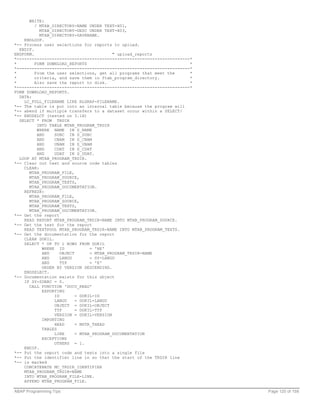 WRITE:
         / MTAB_DIRECTORY-NAME UNDER TEXT-H01,
           MTAB_DIRECTORY-DESC UNDER TEXT-H03,
           MTAB_DIRECTORY-SAVENAME.
    ENDLOOP.
*-- Process user selections for reports to upload.
  ENDIF.
ENDFORM.                                  " upload_reports
*---------------------------------------------------------------------*
*        FORM DOWNLOAD_REPORTS                                        *
*---------------------------------------------------------------------*
*        From the user selections, get all programs that meet the     *
*        criteria, and save them in ftab_program_directory.           *
*        Also save the report to disk.                                *
*---------------------------------------------------------------------*
FORM DOWNLOAD_REPORTS.
  DATA:
    LC_FULL_FILENAME LIKE RLGRAP-FILENAME.
*-- The table is put into an internal table because the program will
*-- abend if multiple transfers to a dataset occur within a SELECT/
*-- ENDSELCT (tested on 3.1H)
  SELECT * FROM TRDIR
          INTO TABLE MTAB_PROGRAM_TRDIR
          WHERE NAME IN S_NAME
          AND    SUBC IN S_SUBC
          AND    CNAM IN S_CNAM
          AND    UNAM IN S_UNAM
          AND    CDAT IN S_CDAT
          AND    UDAT IN S_UDAT.
  LOOP AT MTAB_PROGRAM_TRDIR.
*-- Clear out text and source code tables
    CLEAR:
      MTAB_PROGRAM_FILE,
      MTAB_PROGRAM_SOURCE,
      MTAB_PROGRAM_TEXTS,
      MTAB_PROGRAM_DOCUMENTATION.
    REFRESH:
      MTAB_PROGRAM_FILE,
      MTAB_PROGRAM_SOURCE,
      MTAB_PROGRAM_TEXTS,
      MTAB_PROGRAM_DOCUMENTATION.
*-- Get the report
    READ REPORT MTAB_PROGRAM_TRDIR-NAME INTO MTAB_PROGRAM_SOURCE.
*-- Get the text for the report
    READ TEXTPOOL MTAB_PROGRAM_TRDIR-NAME INTO MTAB_PROGRAM_TEXTS.
*-- Get the documentation for the report
    CLEAR DOKIL.
    SELECT * UP TO 1 ROWS FROM DOKIL
            WHERE ID             = 'RE'
            AND     OBJECT       = MTAB_PROGRAM_TRDIR-NAME
            AND     LANGU        = SY-LANGU
            AND     TYP          = 'E'
            ORDER BY VERSION DESCENDING.
    ENDSELECT.
*-- Documentation exists for this object
    IF SY-SUBRC = 0.
      CALL FUNCTION 'DOCU_READ'
            EXPORTING
                 ID        = DOKIL-ID
                 LANGU     = DOKIL-LANGU
                 OBJECT = DOKIL-OBJECT
                 TYP       = DOKIL-TYP
                 VERSION = DOKIL-VERSION
            IMPORTING
                 HEAD      = MSTR_THEAD
            TABLES
                 LINE      = MTAB_PROGRAM_DOCUMENTATION
            EXCEPTIONS
                 OTHERS = 1.
    ENDIF.
*-- Put the report code and texts into a single file
*-- Put the identifier line in so that the start of the TRDIR line
*-- is marked
    CONCATENATE MC_TRDIR_IDENTIFIER
    MTAB_PROGRAM_TRDIR-NAME
    INTO MTAB_PROGRAM_FILE-LINE.
    APPEND MTAB_PROGRAM_FILE.

ABAP Programming Tips                                                     Page 120 of 158
 