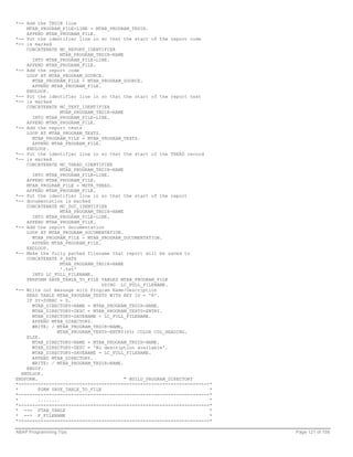 *-- Add the TRDIR line
    MTAB_PROGRAM_FILE-LINE = MTAB_PROGRAM_TRDIR.
    APPEND MTAB_PROGRAM_FILE.
*-- Put the identifier line in so that the start of the report code
*-- is marked
    CONCATENATE MC_REPORT_IDENTIFIER
                  MTAB_PROGRAM_TRDIR-NAME
      INTO MTAB_PROGRAM_FILE-LINE.
    APPEND MTAB_PROGRAM_FILE.
*-- Add the report code
    LOOP AT MTAB_PROGRAM_SOURCE.
      MTAB_PROGRAM_FILE = MTAB_PROGRAM_SOURCE.
      APPEND MTAB_PROGRAM_FILE.
    ENDLOOP.
*-- Put the identifier line in so that the start of the report text
*-- is marked
    CONCATENATE MC_TEXT_IDENTIFIER
                  MTAB_PROGRAM_TRDIR-NAME
      INTO MTAB_PROGRAM_FILE-LINE.
    APPEND MTAB_PROGRAM_FILE.
*-- Add the report texts
    LOOP AT MTAB_PROGRAM_TEXTS.
      MTAB_PROGRAM_FILE = MTAB_PROGRAM_TEXTS.
      APPEND MTAB_PROGRAM_FILE.
    ENDLOOP.
*-- Put the identifier line in so that the start of the THEAD record
*-- is marked
    CONCATENATE MC_THEAD_IDENTIFIER
                  MTAB_PROGRAM_TRDIR-NAME
      INTO MTAB_PROGRAM_FILE-LINE.
    APPEND MTAB_PROGRAM_FILE.
    MTAB_PROGRAM_FILE = MSTR_THEAD.
    APPEND MTAB_PROGRAM_FILE.
*-- Put the identifier line in so that the start of the report
*-- documentation is marked
    CONCATENATE MC_DOC_IDENTIFIER
                  MTAB_PROGRAM_TRDIR-NAME
      INTO MTAB_PROGRAM_FILE-LINE.
    APPEND MTAB_PROGRAM_FILE.
*-- Add the report documentation
    LOOP AT MTAB_PROGRAM_DOCUMENTATION.
      MTAB_PROGRAM_FILE = MTAB_PROGRAM_DOCUMENTATION.
      APPEND MTAB_PROGRAM_FILE.
    ENDLOOP.
*-- Make the fully pathed filename that report will be saved to
    CONCATENATE P_PATH
                  MTAB_PROGRAM_TRDIR-NAME
                  '.txt'
      INTO LC_FULL_FILENAME.
    PERFORM SAVE_TABLE_TO_FILE TABLES MTAB_PROGRAM_FILE
                                 USING LC_FULL_FILENAME.
*-- Write out message with Program Name/Description
    READ TABLE MTAB_PROGRAM_TEXTS WITH KEY ID = 'R'.
    IF SY-SUBRC = 0.
      MTAB_DIRECTORY-NAME = MTAB_PROGRAM_TRDIR-NAME.
      MTAB_DIRECTORY-DESC = MTAB_PROGRAM_TEXTS-ENTRY.
      MTAB_DIRECTORY-SAVENAME = LC_FULL_FILENAME.
      APPEND MTAB_DIRECTORY.
      WRITE: / MTAB_PROGRAM_TRDIR-NAME,
                MTAB_PROGRAM_TEXTS-ENTRY(65) COLOR COL_HEADING.
    ELSE.
      MTAB_DIRECTORY-NAME = MTAB_PROGRAM_TRDIR-NAME.
      MTAB_DIRECTORY-DESC = 'No description available'.
      MTAB_DIRECTORY-SAVENAME = LC_FULL_FILENAME.
      APPEND MTAB_DIRECTORY.
      WRITE: / MTAB_PROGRAM_TRDIR-NAME.
    ENDIF.
  ENDLOOP.
ENDFORM.                                  " BUILD_PROGRAM_DIRECTORY
*---------------------------------------------------------------------*
*        FORM SAVE_TABLE_TO_FILE                                      *
*---------------------------------------------------------------------*
*        ........                                                     *
*---------------------------------------------------------------------*
* --> FTAB_TABLE                                                      *
* --> F_FILENAME                                                      *
*---------------------------------------------------------------------*

ABAP Programming Tips                                                     Page 121 of 158
 