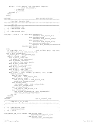 WRITE: / 'Error reading file from remote computer'
                      COLOR COL_NEGATIVE,
             / LC_MESSAGE,
             / F_FILENAME.
      SY-SUBRC = 4.
    ENDIF.
  ENDIF.

ENDFORM.                                 " READ_REPORT_FROM_DISK
*---------------------------------------------------------------------*
*        FORM SPLIT_INCOMING_FILE                                       *
*---------------------------------------------------------------------*
*        ........                                                       *
*---------------------------------------------------------------------*
* --> FTAB_PROGRAM_FILE                                                 *
* --> FTAB_PROGRAM_SOURCE                                               *
* --> `                                                                 *
* --> FTAB_PROGRAM_TEXTS                                                *
*---------------------------------------------------------------------*
FORM SPLIT_INCOMING_FILE TABLES FTAB_PROGRAM_FILE
                                       STRUCTURE MTAB_PROGRAM_FILE
                                  FTAB_PROGRAM_SOURCE
                                       STRUCTURE MTAB_PROGRAM_SOURCE
                                  FTAB_PROGRAM_TEXTS
                                       STRUCTURE MTAB_PROGRAM_TEXTS
                                  FTAB_PROGRAM_DOCUMENTATION
                                      STRUCTURE MTAB_PROGRAM_DOCUMENTATION
                        CHANGING FSTR_TRDIR
                                  FSTR_THEAD.
  DATA:
    LC_DATATYPE(4) TYPE C,               " Type of data, REPO, TEXP, RDIR
    LC_PROGRAM_FILE LIKE MTAB_PROGRAM_FILE.
  LOOP AT FTAB_PROGRAM_FILE.
    LC_PROGRAM_FILE = FTAB_PROGRAM_FILE.
    CASE LC_PROGRAM_FILE(9).
      WHEN MC_TRDIR_IDENTIFIER.
         LC_DATATYPE = MC_TRDIR_SHORT.
      WHEN MC_REPORT_IDENTIFIER.
         LC_DATATYPE = MC_REPORT_SHORT.
      WHEN MC_TEXT_IDENTIFIER.
         LC_DATATYPE = MC_TEXT_SHORT.
      WHEN MC_DOC_IDENTIFIER.
         LC_DATATYPE = MC_DOC_SHORT.
      WHEN MC_THEAD_IDENTIFIER.
         LC_DATATYPE = MC_THEAD_SHORT.
      WHEN OTHERS. " Actual contents of report, trdir, or text
         CASE LC_DATATYPE.
           WHEN MC_TRDIR_SHORT.
             FSTR_TRDIR = FTAB_PROGRAM_FILE.
           WHEN MC_REPORT_SHORT.
             FTAB_PROGRAM_SOURCE = FTAB_PROGRAM_FILE.
             APPEND FTAB_PROGRAM_SOURCE.
           WHEN MC_TEXT_SHORT.
             FTAB_PROGRAM_TEXTS = FTAB_PROGRAM_FILE.
             APPEND FTAB_PROGRAM_TEXTS.
           WHEN MC_THEAD_SHORT.
             FSTR_THEAD = FTAB_PROGRAM_FILE.
           WHEN MC_DOC_SHORT.
             FTAB_PROGRAM_DOCUMENTATION = FTAB_PROGRAM_FILE.
             APPEND FTAB_PROGRAM_DOCUMENTATION.
         ENDCASE.
    ENDCASE.
  ENDLOOP.
ENDFORM.                                 " SPLIT_INCOMING_FILE
*---------------------------------------------------------------------*
*        FORM INSERT_NEW_REPORT                                         *
*---------------------------------------------------------------------*
*        ........                                                       *
*---------------------------------------------------------------------*
* --> FTAB_PROGRAM_SOURCE                                               *
* --> FTAB_PROGRAM_TEXTS                                                *
* --> F_TRDIR                                                           *
*---------------------------------------------------------------------*
FORM INSERT_NEW_REPORT TABLES FTAB_PROGRAM_SOURCE
                                    STRUCTURE MTAB_PROGRAM_SOURCE
                                FTAB_PROGRAM_TEXTS
                                     STRUCTURE MTAB_PROGRAM_TEXTS

ABAP Programming Tips                                                        Page 123 of 158
 