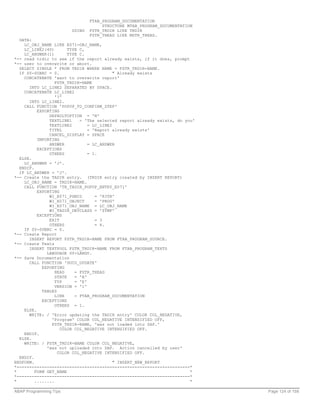 FTAB_PROGRAM_DOCUMENTATION
                                     STRUCTURE MTAB_PROGRAM_DOCUMENTATION
                        USING   FSTR_TRDIR LIKE TRDIR
                                FSTR_THEAD LIKE MSTR_THEAD.
  DATA:
    LC_OBJ_NAME LIKE E071-OBJ_NAME,
    LC_LINE2(40)        TYPE C,
    LC_ANSWER(1)        TYPE C.
*-- read trdir to see if the report already exists, if it does, prompt
*-- user to overwrite or abort.
  SELECT SINGLE * FROM TRDIR WHERE NAME = FSTR_TRDIR-NAME.
  IF SY-SUBRC = 0.                          " Already exists
    CONCATENATE 'want to overwrite report'
                  FSTR_TRDIR-NAME
      INTO LC_LINE2 SEPARATED BY SPACE.
    CONCATENATE LC_LINE2
                  '?'
      INTO LC_LINE2.
    CALL FUNCTION 'POPUP_TO_CONFIRM_STEP'
          EXPORTING
               DEFAULTOPTION = 'N'
               TEXTLINE1     = 'The selected report already exists, do you'
               TEXTLINE2         = LC_LINE2
               TITEL             = 'Report already exists'
               CANCEL_DISPLAY = SPACE
          IMPORTING
               ANSWER            = LC_ANSWER
          EXCEPTIONS
               OTHERS            = 1.
  ELSE.
    LC_ANSWER = 'J'.
  ENDIF.
  IF LC_ANSWER = 'J'.
*-- Create the TADIR entry. (TRDIR entry created by INSERT REPORT)
    LC_OBJ_NAME = TRDIR-NAME.
    CALL FUNCTION 'TR_TADIR_POPUP_ENTRY_E071'
          EXPORTING
               WI_E071_PGMID        = 'R3TR'
               WI_E071_OBJECT       = 'PROG'
               WI_E071_OBJ_NAME = LC_OBJ_NAME
               WI_TADIR_DEVCLASS = '$TMP'
          EXCEPTIONS
               EXIT                 = 3
               OTHERS               = 4.
    IF SY-SUBRC = 0.
*-- Create Report
      INSERT REPORT FSTR_TRDIR-NAME FROM FTAB_PROGRAM_SOURCE.
*-- Create Texts
      INSERT TEXTPOOL FSTR_TRDIR-NAME FROM FTAB_PROGRAM_TEXTS
              LANGUAGE SY-LANGU.
*-- Save Documentation
      CALL FUNCTION 'DOCU_UPDATE'
            EXPORTING
                  HEAD     = FSTR_THEAD
                  STATE    = 'A'
                  TYP      = 'E'
                  VERSION = '1'
            TABLES
                  LINE     = FTAB_PROGRAM_DOCUMENTATION
            EXCEPTIONS
                  OTHERS = 1.
    ELSE.
      WRITE: / 'Error updating the TADIR entry' COLOR COL_NEGATIVE,
                'Program' COLOR COL_NEGATIVE INTENSIFIED OFF,
                FSTR_TRDIR-NAME, 'was not loaded into SAP.'
                    COLOR COL_NEGATIVE INTENSIFIED OFF.
    ENDIF.
  ELSE.
    WRITE: / FSTR_TRDIR-NAME COLOR COL_NEGATIVE,
              'was not uploaded into SAP. Action cancelled by user'
                   COLOR COL_NEGATIVE INTENSIFIED OFF.
  ENDIF.
ENDFORM.                                    " INSERT_NEW_REPORT
*---------------------------------------------------------------------*
*        FORM GET_NAME                                                   *
*---------------------------------------------------------------------*
*        ........                                                        *

ABAP Programming Tips                                                         Page 124 of 158
 