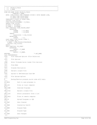 *---------------------------------------------------------------------*
* --> VALUE(F_FIELD)                                                  *
* --> F_NAME                                                          *
*---------------------------------------------------------------------*
FORM GET_NAME USING VALUE(F_FIELD)
             CHANGING F_NAME.
   DATA: LTAB_FIELDS LIKE DYNPREAD OCCURS 0 WITH HEADER LINE,
          LC_PROG LIKE D020S-PROG,
          LC_DNUM LIKE D020S-DNUM.
   TRANSLATE F_FIELD TO UPPER CASE.
   refresh ltab_fields.
   LTAB_FIELDS-FIELDNAME = F_FIELD.
   append ltab_fields.
   LC_PROG = SY-REPID .
   LC_DNUM = SY-DYNNR .
   CALL FUNCTION 'DYNP_VALUES_READ'
         EXPORTING
              DYNAME      = LC_PROG
              DYNUMB      = LC_DNUM
         TABLES
              dynpfields = ltab_fields
         EXCEPTIONS
              OTHERS      = 01.
   read table ltab_fields index 1.
   IF SY-SUBRC EQ 0.
      F_NAME = LTAB_FIELDS-FIELDVALUE.
      refresh ltab_fields.
   ENDIF.
   CALL FUNCTION 'F4_USER'
         EXPORTING
              OBJECT = F_NAME
         IMPORTING
              RESULT = F_NAME.
ENDFORM.                                   " GET_NAME
%&%& TEXPZKBPROGS
IDIR       File Download Options (File Selection)
  {{{
IFIL       File Options
  {{{
IFNA       Enter filename below (under File Options)
*{{{
IH01       Prog Name
„{{{
IH03       Program Description
„{{{
ISNG       Upload a single file
#{{{
IUDL       Upload to SAP/Download from SAP
  {{{
IUPL       File Upload Options
„{{{
R          Backup/Restore program source code with texts
-{{{
SP_PATH             Path to save programs to
{{{
SRB_DOS             Files on local computer
#{{{
SRB_DOWN            Download Programs
  {{{
SRB_FILE            Upload a single file
  {{{
SRB_LIST            Select program(s) from a list
%{{{
SRB_UNIX            Files on remote computer
"{{{
SRB_UP              Upload Programs to SAP
-{{{
SS_CDAT             Date Created
  {{{
SS_CNAM             Created by UserID
  {{{
SS_NAME             Program Name
  {{{
SS_SUBC             Program Type
  {{{
SS_UDAT             Date Changed
  {{{

ABAP Programming Tips                                                     Page 125 of 158
 