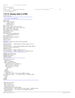 SS_UNAM           Last Changed by UserID
-{{{
%&%& HEADZKBPROGS
DOKU      ZHRBDC54                                                                         RE   E
S_DOCU_SHOW     S_DOCUS100002ABAPER1                           31H 19990707151635ABAPER1            31H
1999070715193207200000 0
%&%& DOKLZKBPROGS

7.10.12 Display table in HTML
REPORT zhtmltable.
***********************************************************
* Column type P not supported.
***********************************************************
TABLES dd02l.
DATA: zx030l LIKE x030l,
      p_number TYPE i,
      tablefound TYPE i.
DATA: colorval TYPE i.
DATA: packval TYPE p, totalrows TYPE n.
DATA: w_area1(5000) TYPE c,charval(20) TYPE c.
DATA: tablen TYPE i VALUE 255.
DATA: BEGIN OF htmlview OCCURS 0,
htmlcode(500) TYPE c,
END OF htmlview.
DATA BEGIN OF zdfies OCCURS 1000.
         INCLUDE STRUCTURE dfies.
DATA END OF zdfies.
DATA: BEGIN OF flditab OCCURS 0,
fldname(11) TYPE c,
END OF flditab.
**************
PARAMETERS: tabname LIKE dd02l-tabname OBLIGATORY.
**************
htmlview-htmlcode = '<HTML><HEAD><TITLE>Table Browser</TITLE>'.
APPEND htmlview.
htmlview-htmlcode = '<BODY BGCOLOR="#404040"><FONT COLOR="#00FFFF"
face="Arial Black"> Table View : '.
APPEND htmlview.
htmlview-htmlcode = tabname. APPEND htmlview.
htmlview-htmlcode = '</FONT> <p>&nbsp;</p>'. APPEND htmlview.
***********************************************
PERFORM check-table-class.
PERFORM read-direct-table.
PERFORM downloadhtml.
PERFORM showhtml.
********************************************
FORM check-table-class.
  tablefound = -1.
  SELECT * FROM dd02l
  WHERE tabname EQ tabname.
    IF dd02l-tabclass CS 'TRANSP' OR
    dd02l-tabclass CS 'POOL' OR
    dd02l-tabclass CS 'CLUSTER '.
      tablefound = 1.
      EXIT.
    ENDIF.
  ENDSELECT.
  IF tablefound < 0.
    MESSAGE ID sy-msgid TYPE sy-msgty NUMBER sy-msgno
WITH 'Table Not Found.... or Table Class Not in "TRANSP","POOL",
"CLUSTER"'.
    STOP.
  ENDIF.
ENDFORM.
************************************************************************

FORM read-direct-table.
  DATA: offs TYPE i.
  DATA: len2(5) TYPE n.
  DATA: anz_numb TYPE i.
  PERFORM gettableinfo USING tabname.
 htmlview-htmlcode = '<table border="0" width="100%">'. APPEND htmlview.
  htmlview-htmlcode = '<tr valign="middle" BGCOLOR="#5F5F5F">'.
  APPEND htmlview.
ABAP Programming Tips                                                                                     Page 126 of 158
 