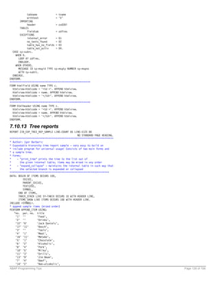 tabname             = tname
            withtext            = 'X'
       IMPORTING
            header              = zx030l
       TABLES
            fieldtab            = zdfies
       EXCEPTIONS
            internal_error      = 01
            no_texts_found      = 02
            table_has_no_fields = 03
            table_not_activ     = 04.
  CASE sy-subrc.
    WHEN 0.
      LOOP AT zdfies.
      ENDLOOP.
    WHEN OTHERS.
      MESSAGE ID sy-msgid TYPE sy-msgty NUMBER sy-msgno
      WITH sy-subrc.
  ENDCASE.
ENDFORM.
********************************************************
FORM htmlfield USING name TYPE c.
  htmlview-htmlcode = '<td >'. APPEND htmlview.
  htmlview-htmlcode = name. APPEND htmlview.
  htmlview-htmlcode = '</td>'. APPEND htmlview.
ENDFORM.
********************************************************
FORM htmlheader USING name TYPE c.
  htmlview-htmlcode = '<td >'. APPEND htmlview.
  htmlview-htmlcode = name. APPEND htmlview.
  htmlview-htmlcode = '</td>'. APPEND htmlview.
ENDFORM.

7.10.13 Tree reports
REPORT ZIB_EXP_TREE_REP_SAMPLE LINE-COUNT 65 LINE-SIZE 80
                                               NO STANDARD PAGE HEADING.
************************************************************************
* Author: Igor Barbaric
* Expandable hierarchy tree report sample - very easy to build an
* include program for universal usage! Consists of two main forms and
* a sample tree.
* Forms:
*    - "print_tree" prints the tree to the list out of
*      the given internal table; items may be mixed in any order
*    - "expand_collapse" - maintains the internal table in such way that
*      the selected branch is expanded or collapsed
*********************************************************************
DATA: BEGIN OF ITEMS OCCURS 100,
         ID(10),
         PARENT_ID(10),
         TEXT(20),
         SYMBOL,
      END OF ITEMS,
      TABIX_STACK LIKE SY-TABIX OCCURS 10 WITH HEADER LINE,
      ITEMS_SHOW LIKE ITEMS OCCURS 100 WITH HEADER LINE.
INCLUDE <SYMBOL>.
* append sample items (mixed order)
PERFORM APPEND_ITEM USING:
   "no. par. no. title
    '1' ''         'Food',
    '2' ''         'Drinks',
    '12' '9'       'Jack Daniels',
    '17' '11'      'Bosch',
    '3' ''         'Tools',
    '4' '1'        'Meat',
    '16' '11'      'Metabo',
    '5' '1'        'Chocolate',
    '6' '2'        'Alcoholic',
    '8' '4'        'Pork',
    '10' '5'       'Milka',
    '11' '3'       'Drills',
    '13' '9'       'Jim Beam',
    '7' '4'        'Beef',
    '14' '2'       'Non-alcoholic',
ABAP Programming Tips                                                      Page 128 of 158
 