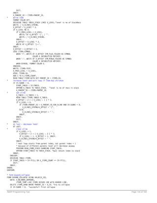 EXIT.
       ENDIF.
       V_PARENT_ID = ITEMS-PARENT_ID.
*      write item
       FORMAT COLOR OFF.
       DESCRIBE TABLE TABIX_STACK LINES V_LEVEL."level is no of StackRecs
       WRITE: / V_VLINES_STRING.
       V_OFFSET = V_LEVEL * 3.
       IF V_LEVEL NE 0.
          IF V_PREV_LEVEL < V_LEVEL.
              WRITE: AT V_OFFSET '|', / ''.
              WRITE: / V_VLINES_STRING.
          ENDIF.
          V_OFFSET = V_LEVEL * 3.
          WRITE AT V_OFFSET '|--'.
       ENDIF.
       V_OFFSET = V_OFFSET + 3.
       CASE ITEMS-SYMBOL.
          WHEN '+'. WRITE AT V_OFFSET SYM_PLUS_FOLDER AS SYMBOL
                           COLOR 4 INTENSIFIED HOTSPOT.
          WHEN '-'. WRITE AT V_OFFSET SYM_MINUS_FOLDER AS SYMBOL
                           COLOR 4 INTENSIFIED HOTSPOT.
          WHEN OTHERS. FORMAT COLOR 5.
       ENDCASE.
       WRITE: ITEMS-TEXT.
       V_PREV_LEVEL = V_LEVEL.
       HIDE: ITEMS-ID.
       ADD 1 TO V_ITEMS_COUNT.
       READ TABLE ITEMS WITH KEY PARENT_ID = ITEMS-ID.
*      increase level and exit loop if item has children
       IF SY-SUBRC = 0.
          START_TABIX = SY-TABIX.
          APPEND V_TABIX TO TABIX_STACK. "level is no of recs in stack
          V_PARENT_ID = ITEMS-PARENT_ID.
*         set vline
          V_TABIX = V_TABIX + 1.
          READ TABLE ITEMS INDEX V_TABIX.
          V_OFFSET = 2 + ( V_LEVEL - 1 ) * 3.
          IF V_LEVEL > 0.
              IF ITEMS-PARENT_ID = V_PARENT_ID_FOR_VLINE AND SY-SUBRC = 0.
                 V_VLINES_STRING+V_OFFSET = '|'.
              ELSE.
                 V_VLINES_STRING+V_OFFSET = ' '.
              ENDIF.
          ENDIF.
          EXIT.
       ENDIF.
*      at last - decrease level
       AT LAST.
*         clear vline
          IF V_LEVEL > 1.
              V_OFFSET = 2 + ( V_LEVEL - 2 ) * 3.
              IF V_LEVEL = 1. V_OFFSET = 1. ENDIF.
              V_VLINES_STRING+V_OFFSET = ' '.
          ENDIF.
          " next loop starts from parent index, not parent index + 1
          " because of different parents level will decrease anyway
          PERFORM READ_FROM_STACK CHANGING START_TABIX.
          APPEND START_TABIX TO TABIX_STACK. "must return index to stack
       ENDAT.
   ENDLOOP.
   DESCRIBE TABLE ITEMS.
   IF START_TABIX > SY-TFILL OR V_ITEMS_COUNT >= SY-TFILL.
       EXIT.
   ENDIF.
ENDDO.
ENDFORM.

* form expand_collapse
FORM EXPAND_COLLAPSE USING VALUE(V_ID).
   DATA: V_NO_MORE_ORPHANS,
         ITEMS_TEMP LIKE ITEMS OCCURS 100 WITH HEADER LINE.
   DELETE ITEMS_SHOW WHERE PARENT_ID = V_ID. "try to collapse
   IF SY-SUBRC = 0. "succesfull first collapse

ABAP Programming Tips                                                        Page 130 of 158
 