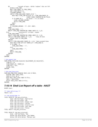 DO.              "cascade collapse - delete 'orphans' that are left
          REFRESH ITEMS_TEMP.
          MOVE ITEMS_SHOW[] TO ITEMS_TEMP[].
          SORT ITEMS_TEMP BY ID.
          V_NO_MORE_ORPHANS = 'X'.
          LOOP AT ITEMS_SHOW WHERE PARENT_ID NE ''.
             READ TABLE ITEMS_TEMP WITH KEY ID = ITEMS_SHOW-PARENT_ID
                                     BINARY SEARCH TRANSPORTING NO FIELDS.
             IF SY-SUBRC NE 0.      "no parent - it's an orphan
                 CLEAR V_NO_MORE_ORPHANS.
                 DELETE ITEMS_SHOW.
             ENDIF.
          ENDLOOP.
          IF V_NO_MORE_ORPHANS = 'X'. EXIT. ENDIF.
      ENDDO.
      ITEMS_SHOW-SYMBOL = '+'.
      MODIFY ITEMS_SHOW TRANSPORTING SYMBOL WHERE ID = V_ID.
   ELSE.                "unsuccessfull collapse - expand
      ITEMS_SHOW-SYMBOL = '-'.
      MODIFY ITEMS_SHOW TRANSPORTING SYMBOL WHERE ID = V_ID.
      LOOP AT ITEMS WHERE PARENT_ID = V_ID.        "show children
          APPEND ITEMS TO ITEMS_SHOW.
      ENDLOOP.
      LOOP AT ITEMS_SHOW WHERE PARENT_ID = V_ID. "check grandchildren
          READ TABLE ITEMS WITH KEY PARENT_ID = ITEMS_SHOW-ID.
          IF SY-SUBRC = 0.
             ITEMS_SHOW-SYMBOL = '+'.
          ELSE.
             ITEMS_SHOW-SYMBOL = ''.
          ENDIF.
          MODIFY ITEMS_SHOW.
      ENDLOOP.
   ENDIF.
ENDFORM.

* form append_item
FORM APPEND_ITEM USING VALUE(ID) VALUE(PARENT_ID) VALUE(TEXT).
   ITEMS-ID = ID.
   ITEMS-PARENT_ID = PARENT_ID.
   ITEMS-TEXT = TEXT.
   APPEND ITEMS.
ENDFORM.

* form read_from_stack
FORM READ_FROM_STACK CHANGING TABIX LIKE SY-TABIX.
   DESCRIBE TABLE TABIX_STACK.
   CHECK SY-TFILL NE 0.
   READ TABLE TABIX_STACK INDEX SY-TFILL.
   TABIX = TABIX_STACK.
   DELETE TABIX_STACK INDEX SY-TFILL.
ENDFORM.


7.10.14 Shell List Report off a table - NAST
REPORT znast.

*** Table Definitions ***
TABLES: nast.

*** TYPE DEFINITIONS ***
TYPES: BEGIN OF itab_data_structure,
         kappl LIKE nast-kappl, "Application
         objky LIKE nast-objky, "Key
         kschl LIKE nast-kschl, "Output type
         parnr LIKE nast-parnr, "Partner
         erdat LIKE nast-erdat, "Creation date
         usnam LIKE nast-usnam, "User name
         vstat LIKE nast-vstat. "Status
TYPES: END OF itab_data_structure.

TYPES: BEGIN OF   itab_data_structure2,
         objky    LIKE nast-objky, "Key
         docnum   LIKE edidc-docnum, "Idoc Number
         mestyp   LIKE edidc-mestyp. "Message type

ABAP Programming Tips                                                        Page 131 of 158
 