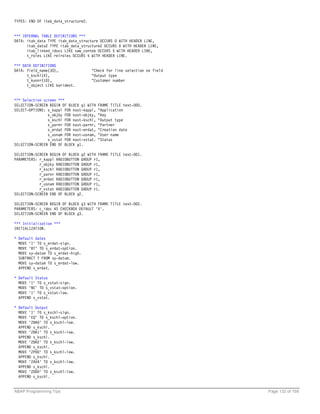 TYPES: END OF itab_data_structure2.


*** INTERNAL TABLE DEFINITIONS ***
DATA: itab_data TYPE itab_data_structure OCCURS 0 WITH HEADER LINE,
      itab_data2 TYPE itab_data_structure2 OCCURS 0 WITH HEADER LINE,
      itab_linked_idocs LIKE sww_contob OCCURS 5 WITH HEADER LINE,
      t_roles LIKE relroles OCCURS 5 WITH HEADER LINE.

*** DATA DEFINITIONS
DATA: field_name(30),                 "Check for line selection on field
      t_kschl(4),                     "Output type
      t_kunnr(10),                    "Customer number
      t_object LIKE borident.


*** Selection screen ***
SELECTION-SCREEN BEGIN OF BLOCK g1 WITH   FRAME TITLE text-000.
SELECT-OPTIONS: s_kappl FOR nast-kappl,   "Application
                s_objky FOR nast-objky,   "Key
                s_kschl FOR nast-kschl,   "Output type
                s_parnr FOR nast-parnr,   "Partner
                s_erdat FOR nast-erdat,   "Creation date
                s_usnam FOR nast-usnam,   "User name
                s_vstat FOR nast-vstat.   "Status
SELECTION-SCREEN END OF BLOCK g1.

SELECTION-SCREEN BEGIN OF BLOCK g2 WITH FRAME TITLE text-001.
PARAMETERS: r_kappl RADIOBUTTON GROUP r1,
            r_objky RADIOBUTTON GROUP r1,
            r_kschl RADIOBUTTON GROUP r1,
            r_parnr RADIOBUTTON GROUP r1,
            r_erdat RADIOBUTTON GROUP r1,
            r_usnam RADIOBUTTON GROUP r1,
            r_vstat RADIOBUTTON GROUP r1.
SELECTION-SCREEN END OF BLOCK g2.

SELECTION-SCREEN BEGIN OF BLOCK g3 WITH FRAME TITLE text-002.
PARAMETERS: c_idoc AS CHECKBOX DEFAULT 'X'.
SELECTION-SCREEN END OF BLOCK g3.

*** Initialization ***
INITIALIZATION.

* Default dates
  MOVE 'I' TO s_erdat-sign.
  MOVE 'BT' TO s_erdat-option.
  MOVE sy-datum TO s_erdat-high.
  SUBTRACT 7 FROM sy-datum.
  MOVE sy-datum TO s_erdat-low.
  APPEND s_erdat.

* Default Status
  MOVE 'I' TO s_vstat-sign.
  MOVE 'NE' TO s_vstat-option.
  MOVE '1' TO s_vstat-low.
  APPEND s_vstat.

* Default Output
  MOVE 'I' TO s_kschl-sign.
  MOVE 'EQ' TO s_kschl-option.
  MOVE 'ZBA0' TO s_kschl-low.
  APPEND s_kschl.
  MOVE 'ZBA1' TO s_kschl-low.
  APPEND s_kschl.
  MOVE 'ZBA2' TO s_kschl-low.
  APPEND s_kschl.
  MOVE 'ZP00' TO s_kschl-low.
  APPEND s_kschl.
  MOVE 'ZAVA' TO s_kschl-low.
  APPEND s_kschl.
  MOVE 'ZD00' TO s_kschl-low.
  APPEND s_kschl.


ABAP Programming Tips                                                      Page 132 of 158
 