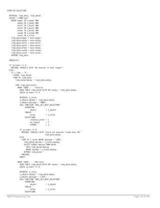 START-OF-SELECTION.

  REFRESH: itab_data, itab_data2.
  SELECT * FROM nast
    WHERE kappl IN s_kappl AND
          objky IN s_objky AND
          kschl IN s_kschl AND
          parnr IN s_parnr AND
          erdat IN s_erdat AND
          usnam IN s_usnam AND
          vstat IN s_vstat.
    itab_data-kappl = nast-kappl.
    itab_data-objky = nast-objky.
    itab_data-kschl = nast-kschl.
    itab_data-parnr = nast-parnr.
    itab_data-erdat = nast-erdat.
    itab_data-usnam = nast-usnam.
    itab_data-vstat = nast-vstat.
    APPEND itab_data.

  ENDSELECT.

  IF sy-subrc <> 0.
    MESSAGE i999(b1) WITH 'No records in that range!'.
  ELSE.
    IF c_idoc = 'X'.
      CLEAR: itab_data2.
      LOOP AT itab_data.
        itab_data2-objky = itab_data-objky.

        CASE itab_data-kschl.
          WHEN 'ZD00'.    "Invoice
            READ TABLE itab_data2 WITH KEY objky = itab_data-objky.
            CHECK sy-subrc <> 0.

               REFRESH: t_roles.
               t_object-objkey = itab_data-objky.
               t_object-objtype = 'VBRK'.
               CALL FUNCTION 'SREL_GET_NEXT_RELATIONS'
                    EXPORTING
                         object         = t_object
                    TABLES
                         roles          = t_roles
                    EXCEPTIONS
                         internal_error = 1
                         no_logsys      = 2
                         OTHERS         = 3.

               IF sy-subrc <> 0.
                 MESSAGE i999(b1) WITH 'Could not execute linked docs FM:'
                                        itab_data-objky.
               ELSE.
                 LOOP AT t_roles WHERE objtype = 'IDOC'.
                   itab_data2-docnum = t_roles-objkey.
                   SELECT SINGLE mestyp FROM edidc
                      INTO itab_data2-mestyp
                      WHERE docnum = t_roles-objkey.
                   APPEND itab_data2.
                 ENDLOOP.
               ENDIF.

         WHEN 'ZAVA'.    "Delivery
           READ TABLE itab_data2 WITH KEY objky = itab_data-objky.
           CHECK sy-subrc <> 0.

               REFRESH: t_roles.
               t_object-objkey = itab_data-objky.
               t_object-objtype = 'LIKP'.
               CALL FUNCTION 'SREL_GET_NEXT_RELATIONS'
                    EXPORTING
                         object         = t_object
                    TABLES
                         roles          = t_roles
                    EXCEPTIONS

ABAP Programming Tips                                                        Page 133 of 158
 