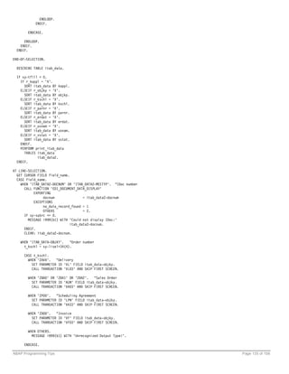ENDLOOP.
            ENDIF.

        ENDCASE.

      ENDLOOP.
    ENDIF.
  ENDIF.

END-OF-SELECTION.

  DESCRIBE TABLE itab_data.

  IF sy-tfill > 0.
    IF r_kappl = 'X'.
      SORT itab_data BY kappl.
    ELSEIF r_objky = 'X'.
      SORT itab_data BY objky.
    ELSEIF r_kschl = 'X'.
      SORT itab_data BY kschl.
    ELSEIF r_parnr = 'X'.
      SORT itab_data BY parnr.
    ELSEIF r_erdat = 'X'.
      SORT itab_data BY erdat.
    ELSEIF r_usnam = 'X'.
      SORT itab_data BY usnam.
    ELSEIF r_vstat = 'X'.
      SORT itab_data BY vstat.
    ENDIF.
    PERFORM print_itab_data
      TABLES itab_data
             itab_data2.
  ENDIF.

AT LINE-SELECTION.
  GET CURSOR FIELD field_name.
  CASE field_name.
    WHEN 'ITAB_DATA2-DOCNUM' OR 'ITAB_DATA2-MESTYP'. "IDoc number
      CALL FUNCTION 'EDI_DOCUMENT_DATA_DISPLAY'
           EXPORTING
                docnum                = itab_data2-docnum
           EXCEPTIONS
                no_data_record_found = 1
                OTHERS                = 2.
      IF sy-subrc <> 0.
        MESSAGE i999(b1) WITH 'Could not display IDoc:'
                               itab_data2-docnum.
      ENDIF.
      CLEAR: itab_data2-docnum.

    WHEN 'ITAB_DATA-OBJKY'.   "Order number
      t_kschl = sy-lisel+34(4).

      CASE t_kschl.
        WHEN 'ZAVA'.   "Delivery
          SET PARAMETER ID 'VL' FIELD itab_data-objky.
          CALL TRANSACTION 'VL03' AND SKIP FIRST SCREEN.

        WHEN 'ZBA0' OR 'ZBA1' OR 'ZBA2'. "Sales Order
          SET PARAMETER ID 'AUN' FIELD itab_data-objky.
          CALL TRANSACTION 'VA03' AND SKIP FIRST SCREEN.

        WHEN 'ZP00'.   "Scheduling Agreement
          SET PARAMETER ID 'LPN' FIELD itab_data-objky.
          CALL TRANSACTION 'VA33' AND SKIP FIRST SCREEN.

        WHEN 'ZD00'.   "Invoice
          SET PARAMETER ID 'VF' FIELD itab_data-objky.
          CALL TRANSACTION 'VF03' AND SKIP FIRST SCREEN.

        WHEN OTHERS.
          MESSAGE i999(b1) WITH 'Unrecognized Output Type!'.

      ENDCASE.

ABAP Programming Tips                                               Page 135 of 158
 