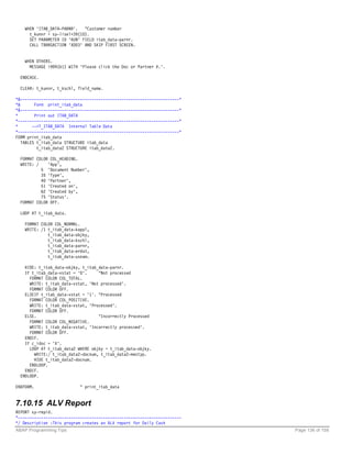 WHEN 'ITAB_DATA-PARNR'.   "Customer number
      t_kunnr = sy-lisel+39(10).
      SET PARAMETER ID 'KUN' FIELD itab_data-parnr.
      CALL TRANSACTION 'XD03' AND SKIP FIRST SCREEN.


    WHEN OTHERS.
      MESSAGE i999(b1) WITH 'Please click the Doc or Partner #.'.

  ENDCASE.

  CLEAR: t_kunnr, t_kschl, field_name.

*&---------------------------------------------------------------------*
*&       Form print_itab_data
*&---------------------------------------------------------------------*
*        Print out ITAB_DATA
*----------------------------------------------------------------------*
*       -->T_ITAB_DATA Internal Table Data
*----------------------------------------------------------------------*
FORM print_itab_data
   TABLES t_itab_data STRUCTURE itab_data
          t_itab_data2 STRUCTURE itab_data2.

  FORMAT COLOR COL_HEADING.
  WRITE: /    'App',
           5 'Document Number',
           35 'Type',
           40 'Partner',
           51 'Created on',
           62 'Created by',
           75 'Status'.
  FORMAT COLOR OFF.

  LOOP AT t_itab_data.

    FORMAT COLOR COL_NORMAL.
    WRITE: /1 t_itab_data-kappl,
              t_itab_data-objky,
              t_itab_data-kschl,
              t_itab_data-parnr,
              t_itab_data-erdat,
              t_itab_data-usnam.

    HIDE: t_itab_data-objky, t_itab_data-parnr.
    IF t_itab_data-vstat = '0'.     "Not processed
      FORMAT COLOR COL_TOTAL.
      WRITE: t_itab_data-vstat, 'Not processed'.
      FORMAT COLOR OFF.
    ELSEIF t_itab_data-vstat = '1'. "Processed
      FORMAT COLOR COL_POSITIVE.
      WRITE: t_itab_data-vstat, 'Processed'.
      FORMAT COLOR OFF.
    ELSE.                           "Incorrectly Processed
      FORMAT COLOR COL_NEGATIVE.
      WRITE: t_itab_data-vstat, 'Incorrectly processed'.
      FORMAT COLOR OFF.
    ENDIF.
    IF c_idoc = 'X'.
      LOOP AT t_itab_data2 WHERE objky = t_itab_data-objky.
        WRITE:/ t_itab_data2-docnum, t_itab_data2-mestyp.
        HIDE t_itab_data2-docnum.
      ENDLOOP.
    ENDIF.
  ENDLOOP.

ENDFORM.                    " print_itab_data


7.10.15 ALV Report
REPORT sy-repid.
*-----------------------------------------------------------------------
*/ Description :This program creates an ALV report for Daily Cash
ABAP Programming Tips                                                      Page 136 of 158
 