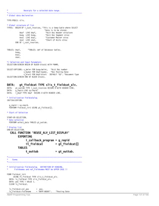 *               Receipts for a selected date range.
*-----------------------------------------------------------------------
* Global data declaration

TYPE-POOLS: slis.

* Global structure of list
TYPES: BEGIN OF i_cust_invoices, "This is a temp-table where SELECT
                                   "data is to be stored.
            bkpf LIKE bkpf,         "Acct Doc Header structure
            bseg LIKE bseg,         "Acct Doc Segment struc
            kna1 LIKE kna1,         "Customer Master struc
            skat LIKE skat,         "Chart of Accts struc
        END OF i_cust_invoices.


TABLES: bkpf,          "TABLES: def of Database tables.
        bseg,
        kna1,
        skat.

*/ Selection and Input Parameters
SELECTION-SCREEN BEGIN OF BLOCK block1 WITH FRAME.

SELECT-OPTIONS: s_belnr    FOR bseg-belnr,    "Acct Doc number
                s_budat    FOR bkpf-budat,    "Doc Posting Date
                s_blart    FOR bkpf-blart    DEFAULT 'DZ'. "Document Type
SELECTION-SCREEN END OF    BLOCK block1.



DATA:      gt_fieldcat TYPE slis_t_fieldcat_alv.
DATA:   gt_outtab TYPE i_cust_invoices OCCURS 0 WITH HEADER LINE.
DATA:   g_repid LIKE sy-repid.
DATA:   i_bkpf TYPE bkpf OCCURS 0 WITH HEADER LINE.

* Initialization fieldcatalog
INITIALIZATION.

  g_repid = sy-repid.
  PERFORM fieldcat_init USING gt_fieldcat[].

* Start of Selection

START-OF-SELECTION.
* Data selection
  PERFORM select_data TABLES gt_outtab.

* Display list
END-OF-SELECTION.
  CALL FUNCTION 'REUSE_ALV_LIST_DISPLAY'
       EXPORTING
            i_callback_program = g_repid
            it_fieldcat        = gt_fieldcat[]
       TABLES
            t_outtab           = gt_outtab.
*-----------------------------------------------------------------------
*    Forms
*-----------------------------------------------------------------------

* Initialization fieldcatalog   DEFINITION OF HEADING.
*      Fieldnames and ref_fieldnames MUST be UPPER CASE !!

FORM fieldcat_init
      USING rt_fieldcat TYPE slis_t_fieldcat_alv.
  DATA: ls_fieldcat TYPE slis_fieldcat_alv.
  DATA: pos TYPE i VALUE 1.
  CLEAR ls_fieldcat.

  ls_fieldcat-col_pos         = pos.
  ls_fieldcat-fieldname       = 'BKPF-BUDAT'.      "Posting Date
ABAP Programming Tips                                                       Page 137 of 158
 