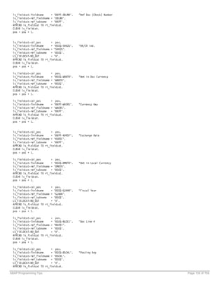 ls_fieldcat-fieldname     = 'BKPF-XBLNR'.   "Ref Doc (Check) Number
 ls_fieldcat-ref_fieldname = 'XBLNR'.
 ls_fieldcat-ref_tabname = 'BKPF'.
 APPEND ls_fieldcat TO rt_fieldcat.
 CLEAR ls_fieldcat.
 pos = pos + 1.


 ls_fieldcat-col_pos       = pos.
 ls_fieldcat-fieldname     = 'BSEG-SHKZG'.   "DR/CR ind.
 ls_fieldcat-ref_fieldname = 'SHKZG'.
 ls_fieldcat-ref_tabname = 'BSEG'.
 LS_FIELDCAT-NO_OUT        = 'X'.
 APPEND ls_fieldcat TO rt_fieldcat.
 CLEAR ls_fieldcat.
 pos = pos + 1.

 ls_fieldcat-col_pos       = pos.
 ls_fieldcat-fieldname     = 'BSEG-WRBTR'.   "Amt in Doc Currency
 ls_fieldcat-ref_fieldname = 'WRBTR'.
 ls_fieldcat-ref_tabname = 'BSEG'.
 APPEND ls_fieldcat TO rt_fieldcat.
 CLEAR ls_fieldcat.
 pos = pos + 1.

 ls_fieldcat-col_pos       = pos.
 ls_fieldcat-fieldname     = 'BKPF-WAERS'.   "Currency Key
 ls_fieldcat-ref_fieldname = 'WAERS'.
 ls_fieldcat-ref_tabname = 'BKPF'.
 APPEND ls_fieldcat TO rt_fieldcat.
 CLEAR ls_fieldcat.
 pos = pos + 1.


 ls_fieldcat-col_pos       = pos.
 ls_fieldcat-fieldname     = 'BKPF-KURSF'.   "Exchange Rate
 ls_fieldcat-ref_fieldname = 'KURSF'.
 ls_fieldcat-ref_tabname = 'BKPF'.
 APPEND ls_fieldcat TO rt_fieldcat.
 CLEAR ls_fieldcat.
 pos = pos + 1.

 ls_fieldcat-col_pos       = pos.
 ls_fieldcat-fieldname     = 'BSEG-DMBTR'.   "Amt in Local Currency
 ls_fieldcat-ref_fieldname = 'DMBTR'.
 ls_fieldcat-ref_tabname = 'BSEG'.
 APPEND ls_fieldcat TO rt_fieldcat.
 CLEAR ls_fieldcat.
 pos = pos + 1.

 ls_fieldcat-col_pos       = pos.
 ls_fieldcat-fieldname     = 'BSEG-GJAHR'.   "Fiscal Year
 ls_fieldcat-ref_fieldname = 'GJAHR'.
 ls_fieldcat-ref_tabname = 'BSEG'.
 LS_FIELDCAT-NO_OUT        = 'X'.
 APPEND ls_fieldcat TO rt_fieldcat.
 CLEAR ls_fieldcat.
 pos = pos + 1.

 ls_fieldcat-col_pos       = pos.
 ls_fieldcat-fieldname     = 'BSEG-BUZEI'.   "Doc Line #
 ls_fieldcat-ref_fieldname = 'BUZEI'.
 ls_fieldcat-ref_tabname = 'BSEG'.
 LS_FIELDCAT-NO_OUT        = 'X'.
 APPEND ls_fieldcat TO rt_fieldcat.
 CLEAR ls_fieldcat.
 pos = pos + 1.

 ls_fieldcat-col_pos       = pos.
 ls_fieldcat-fieldname     = 'BSEG-BSCHL'.   "Posting Key
 ls_fieldcat-ref_fieldname = 'BSCHL'.
 ls_fieldcat-ref_tabname = 'BSEG'.
 LS_FIELDCAT-NO_OUT        = 'X'.
 APPEND ls_fieldcat TO rt_fieldcat.

ABAP Programming Tips                                                  Page 139 of 158
 