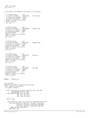 CLEAR ls_fieldcat.
    pos = pos + 1.


*    Cost Center is not needed for cash posting - only expenses.
*
*    ls_fieldcat-col_pos       = pos.
*    ls_fieldcat-fieldname     = 'BSEG-KOSTL'.    "Cost Center
*    ls_fieldcat-ref_fieldname = 'KOSTL'.
*    ls_fieldcat-ref_tabname   = 'BSEG'.
*    APPEND ls_fieldcat TO rt_fieldcat.
*    CLEAR ls_fieldcat.
*    pos = pos + 1.


    ls_fieldcat-col_pos       = pos.
    ls_fieldcat-fieldname     = 'BKPF-BUKRS'.    "Company Code
    ls_fieldcat-ref_fieldname = 'BUKRS'.
    ls_fieldcat-ref_tabname = 'BKPF'.
    LS_FIELDCAT-NO_OUT        = 'X'.
    APPEND ls_fieldcat TO rt_fieldcat.
    CLEAR ls_fieldcat.
    pos = pos + 1.


    ls_fieldcat-col_pos       = pos.
    ls_fieldcat-fieldname     = 'BKPF-BLART'.    "Document Type
    ls_fieldcat-ref_fieldname = 'BLART'.
    ls_fieldcat-ref_tabname = 'BKPF'.
    APPEND ls_fieldcat TO rt_fieldcat.
    CLEAR ls_fieldcat.
    pos = pos + 1.


    ls_fieldcat-col_pos       = pos.
    ls_fieldcat-fieldname     = 'BSEG-SGTXT'.    "Item Text
    ls_fieldcat-ref_fieldname = 'SGTXT'.
    ls_fieldcat-ref_tabname = 'BSEG'.
    APPEND ls_fieldcat TO rt_fieldcat.
    CLEAR ls_fieldcat.
    pos = pos + 1.


    ls_fieldcat-col_pos       = pos.
    ls_fieldcat-fieldname     = 'BKPF-USNAM'.    "User name
    ls_fieldcat-ref_fieldname = 'USNAM'.
    ls_fieldcat-ref_tabname = 'BKPF'.
    LS_FIELDCAT-NO_OUT        = 'X'.
    APPEND ls_fieldcat TO rt_fieldcat.
    CLEAR ls_fieldcat.


ENDFORM.      "fieldcat_init


* Data selection
FORM select_data TABLES rt_outtab LIKE gt_outtab[].
  DATA: l_name LIKE tline-tdline.
* IF s_hkont IS INITIAL.

     SELECT  bukrs belnr blart budat usnam xblnr waers kursf INTO
              CORRESPONDING FIELDS OF TABLE
     i_bkpf FROM bkpf WHERE belnr IN s_belnr
                       AND blart IN s_blart
                       AND budat IN s_budat.

     LOOP AT i_bkpf.

        SELECT hkont kostl belnr gjahr buzei bschl shkzg dmbtr wrbtr sgtxt
           kunnr INTO (bseg-hkont, bseg-kostl, bseg-belnr, bseg-gjahr,
                       bseg-buzei, bseg-bschl, bseg-shkzg, bseg-dmbtr,
                       bseg-wrbtr, bseg-sgtxt, bseg-kunnr) FROM bseg
             WHERE belnr EQ i_bkpf-belnr.
          CLEAR: KNA1, skat.

ABAP Programming Tips                                                        Page 140 of 158
 