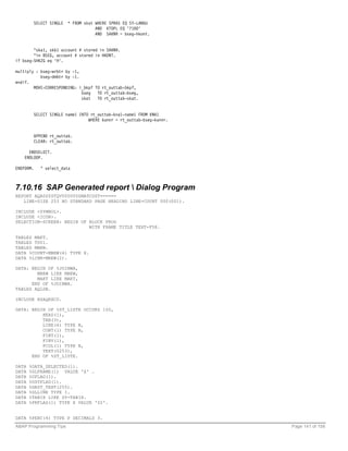 SELECT SINGLE   * FROM skat WHERE SPRAS EQ SY-LANGU
                                       AND KTOPL EQ '7100'
                                       AND SAKNR = bseg-hkont.


        "ska1, skb1 account # stored in SAKNR.
        "in BSEG, account # stored in HKONT.
if bseg-SHKZG eq 'H'.

multiply : bseg-wrbtr by -1,
           bseg-dmbtr by -1.
endif.
        MOVE-CORRESPONDING: i_bkpf TO rt_outtab-bkpf,
                             bseg   TO rt_outtab-bseg,
                             skat   TO rt_outtab-skat.


           SELECT SINGLE name1 INTO rt_outtab-kna1-name1 FROM KNA1
                                   WHERE kunnr = rt_outtab-bseg-kunnr.


           APPEND rt_outtab.
           CLEAR: rt_outtab.

      ENDSELECT.
    ENDLOOP.

ENDFORM.      " select_data



7.10.16 SAP Generated report  Dialog Program
REPORT AQA0SYSTQV000005ZMATCOST======
   LINE-SIZE 253 NO STANDARD PAGE HEADING LINE-COUNT 000(001).

INCLUDE <SYMBOL>.
INCLUDE <ICON>.
SELECTION-SCREEN: BEGIN OF BLOCK PROG
                           WITH FRAME TITLE TEXT-F58.

TABLES MAKT.
TABLES T001.
TABLES MBEW.
DATA %COUNT-MBEW(4) TYPE X.
DATA %LINR-MBEW(2).

DATA: BEGIN OF %JOINWA,
        MBEW LIKE MBEW,
        MAKT LIKE MAKT,
      END OF %JOINWA.
TABLES AQLDB.

INCLUDE RSAQEXCD.

DATA: BEGIN OF %ST_LISTE OCCURS 100,
          HEAD(1),
          TAB(3),
          LINE(6) TYPE N,
          CONT(1) TYPE N,
          FINT(1),
          FINV(1),
          FCOL(1) TYPE N,
          TEXT(0253),
      END OF %ST_LISTE.

DATA   %DATA_SELECTED(1).
DATA   %GLFRAME(1) VALUE 'X' .
DATA   %UFLAG(1).
DATA   %USTFLAG(1).
DATA   %GRST_TEXT(255).
DATA   %GLLINE TYPE I.
DATA   %TABIX LIKE SY-TABIX.
DATA   %PRFLAG(1) TYPE X VALUE '02'.


DATA %PERC(4) TYPE P DECIMALS 3.
ABAP Programming Tips                                                    Page 141 of 158
 