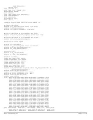 MBEW-PEINH(006),
      END OF %%G00.
DATA %ZNR TYPE I.
DATA %LZNR TYPE I VALUE 99999.
FIELD-GROUPS HEADER.
DATA %GROUP01.
DATA %%MAKT-MAKTX LIKE MAKT-MAKTX.
DATA %%%MAKT-MAKTX(1).
DATA %GROUP0101.
FIELD-GROUPS %FG01.
DATA %ANY-01.

CONTROLS TVIEW100 TYPE TABLEVIEW USING SCREEN 100.

AT SELECTION-SCREEN .
PERFORM ALVL_CHECK(RSAQEXCE) USING %ALVL 'G00'.
PERFORM TESTMODE(RSAQEXCE).
PERFORM CHECK_EXPCOL(RSAQEXCE) USING %ALV.


AT SELECTION-SCREEN ON VALUE-REQUEST FOR %ALVL .
PERFORM ALVL_VALUE_REQUEST(RSAQEXCE) USING %ALVL 'G00'.

AT SELECTION-SCREEN ON VALUE-REQUEST FOR %XINTK .
PERFORM XINT_VALUE_REQUEST(RSAQEXCE).

AT SELECTION-SCREEN OUTPUT .

PERFORM   RINIT(RSAQBRST).
PERFORM   SET_EXPCOL(RSAQEXCE) USING %ALV PB%EXCO.
PERFORM   ALVL_SET_INVISIBLE(RSAQEXCE).
PERFORM   SET_XINT_PARAMS(RSAQEXCE).

INITIALIZATION.
PERFORM INIT_XINT(RSAQEXCE).
PERFORM SET_WWW_FLAGS(RSAQEXCE).

START-OF-SELECTION.
INSERT MAKT-MAKTX INTO HEADER.
INSERT %COUNT-MBEW INTO HEADER.
INSERT %LINR-MBEW INTO HEADER.
INSERT MBEW-MATNR INTO %FG01.
INSERT MBEW-VERPR INTO %FG01.
INSERT T001-WAERS INTO %FG01.
INSERT MBEW-PEINH INTO %FG01.
PERFORM INIT_TEXTHANDLING(RSAQEXCE) USING 'CL_TEXT_IDENTIFIER' ' '
        'SYSTQV000000000000000002'.
PERFORM AUTHORITY_BEGIN(RSAQEXCE).
PERFORM AUTHORITY(RSAQEXCE) USING 'MBEW'.
PERFORM AUTHORITY(RSAQEXCE) USING 'MAKT'.
PERFORM AUTHORITY_END(RSAQEXCE).
PERFORM %COMP_LDESC.
SELECT MBEW~MATNR MBEW~BWKEY MBEW~BWTAR MBEW~LVORM MBEW~LBKUM
       MBEW~SALK3 MBEW~VPRSV MBEW~VERPR MBEW~STPRS MBEW~PEINH
       MBEW~BKLAS MBEW~SALKV MBEW~VMKUM MBEW~VMSAL MBEW~VMVPR
       MBEW~VMVER MBEW~VMSTP MBEW~VMPEI MBEW~VMBKL MBEW~VMSAV
       MBEW~VJKUM MBEW~VJSAL MBEW~VJVPR MBEW~VJVER MBEW~VJSTP
       MBEW~VJPEI MBEW~VJBKL MBEW~VJSAV MBEW~LFGJA MBEW~LFMON
       MBEW~BWTTY MBEW~STPRV MBEW~LAEPR MBEW~ZKPRS MBEW~ZKDAT
       MBEW~BWPRS MBEW~BWPRH MBEW~VJBWS MBEW~VJBWH MBEW~VVJSL
       MBEW~VVJLB MBEW~VVMLB MBEW~VVSAL MBEW~ZPLPR MBEW~ZPLP1
       MBEW~ZPLP2 MBEW~ZPLP3 MBEW~ZPLD1 MBEW~ZPLD2 MBEW~ZPLD3
       MBEW~PPERZ MBEW~PPERL MBEW~PPERV MBEW~KALKZ MBEW~KALKL
       MBEW~KALKV MBEW~KALSC MBEW~XLIFO MBEW~MYPOL MBEW~BWPH1
       MBEW~BWPS1 MBEW~ABWKZ MBEW~PSTAT MBEW~KALN1 MBEW~KALNR
       MBEW~BWVA1 MBEW~BWVA2 MBEW~BWVA3 MBEW~VERS1 MBEW~VERS2
       MBEW~VERS3 MBEW~HRKFT MBEW~KOSGR MBEW~PPRDZ MBEW~PPRDL
       MBEW~PPRDV MBEW~PDATZ MBEW~PDATL MBEW~PDATV MBEW~EKALR
       MBEW~VPLPR MBEW~MLMAA MBEW~MLAST MBEW~LPLPR MBEW~VKSAL
       MBEW~HKMAT MBEW~SPERW MBEW~KZIWL MBEW~WLINL MBEW~ABCIW
       MBEW~BWSPA MBEW~LPLPX MBEW~VPLPX MBEW~FPLPX MBEW~LBWST
       MBEW~VBWST MBEW~FBWST MBEW~EKLAS MBEW~QKLAS MBEW~MTUSE
       MBEW~MTORG MBEW~OWNPR MBEW~XBEWM MBEW~BWPEI MBEW~MBRUE
       MBEW~OKLAS MAKT~MATNR MAKT~SPRAS MAKT~MAKTX MAKT~MAKTG
INTO (MBEW-MATNR , MBEW-BWKEY , MBEW-BWTAR , MBEW-LVORM , MBEW-LBKUM
     , MBEW-SALK3 , MBEW-VPRSV , MBEW-VERPR , MBEW-STPRS , MBEW-PEINH
     , MBEW-BKLAS , MBEW-SALKV , MBEW-VMKUM , MBEW-VMSAL , MBEW-VMVPR

ABAP Programming Tips                                                   Page 143 of 158
 