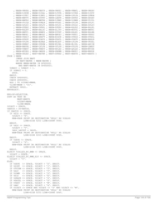 , MBEW-VMVER , MBEW-VMSTP , MBEW-VMPEI   ,   MBEW-VMBKL   ,   MBEW-VMSAV
     , MBEW-VJKUM , MBEW-VJSAL , MBEW-VJVPR   ,   MBEW-VJVER   ,   MBEW-VJSTP
     , MBEW-VJPEI , MBEW-VJBKL , MBEW-VJSAV   ,   MBEW-LFGJA   ,   MBEW-LFMON
     , MBEW-BWTTY , MBEW-STPRV , MBEW-LAEPR   ,   MBEW-ZKPRS   ,   MBEW-ZKDAT
     , MBEW-BWPRS , MBEW-BWPRH , MBEW-VJBWS   ,   MBEW-VJBWH   ,   MBEW-VVJSL
     , MBEW-VVJLB , MBEW-VVMLB , MBEW-VVSAL   ,   MBEW-ZPLPR   ,   MBEW-ZPLP1
     , MBEW-ZPLP2 , MBEW-ZPLP3 , MBEW-ZPLD1   ,   MBEW-ZPLD2   ,   MBEW-ZPLD3
     , MBEW-PPERZ , MBEW-PPERL , MBEW-PPERV   ,   MBEW-KALKZ   ,   MBEW-KALKL
     , MBEW-KALKV , MBEW-KALSC , MBEW-XLIFO   ,   MBEW-MYPOL   ,   MBEW-BWPH1
     , MBEW-BWPS1 , MBEW-ABWKZ , MBEW-PSTAT   ,   MBEW-KALN1   ,   MBEW-KALNR
     , MBEW-BWVA1 , MBEW-BWVA2 , MBEW-BWVA3   ,   MBEW-VERS1   ,   MBEW-VERS2
     , MBEW-VERS3 , MBEW-HRKFT , MBEW-KOSGR   ,   MBEW-PPRDZ   ,   MBEW-PPRDL
     , MBEW-PPRDV , MBEW-PDATZ , MBEW-PDATL   ,   MBEW-PDATV   ,   MBEW-EKALR
     , MBEW-VPLPR , MBEW-MLMAA , MBEW-MLAST   ,   MBEW-LPLPR   ,   MBEW-VKSAL
     , MBEW-HKMAT , MBEW-SPERW , MBEW-KZIWL   ,   MBEW-WLINL   ,   MBEW-ABCIW
     , MBEW-BWSPA , MBEW-LPLPX , MBEW-VPLPX   ,   MBEW-FPLPX   ,   MBEW-LBWST
     , MBEW-VBWST , MBEW-FBWST , MBEW-EKLAS   ,   MBEW-QKLAS   ,   MBEW-MTUSE
     , MBEW-MTORG , MBEW-OWNPR , MBEW-XBEWM   ,   MBEW-BWPEI   ,   MBEW-MBRUE
     , MBEW-OKLAS , MAKT-MATNR , MAKT-SPRAS   ,   MAKT-MAKTX   ,   MAKT-MAKTG )
FROM ( MBEW
       INNER JOIN MAKT
       ON MAKT~MATNR = MBEW~MATNR )
       WHERE MBEW~MATNR IN SP$00001
          AND MAKT~MAKTX IN SP$00003.
  %DBACC = %DBACC - 1.
  IF %DBACC = 0.
    STOP.
  ENDIF.
  CHECK SP$00003.
  CHECK SP$00001.
  ADD 1 TO %COUNT-MBEW.
  %LINR-MBEW = '01'.
  EXTRACT %FG01.
ENDSELECT.

END-OF-SELECTION.
SORT AS TEXT BY
         MAKT-MAKTX
         %COUNT-MBEW
         %LINR-MBEW.
%DIACT = SPACE.
%BATCH = SY-BATCH.
IF %BATCH <> SPACE.
  IF %EIS <> SPACE.
    %DIACT = 'E'.
    NEW-PAGE PRINT ON DESTINATION 'NULL' NO DIALOG
              LINE-SIZE 0253 LINE-COUNT 0065.
  ENDIF.
  IF %ALV <> SPACE.
    %DIACT = 'V'.
    %ALV_LAYOUT = %ALVL.
    NEW-PAGE PRINT ON DESTINATION 'NULL' NO DIALOG
              LINE-SIZE 0253 LINE-COUNT 0065.
  ENDIF.
  IF %SAVE <> SPACE.
    %DIACT = 'S'.
    NEW-PAGE PRINT ON DESTINATION 'NULL' NO DIALOG
              LINE-SIZE 0253 LINE-COUNT 0065.
  ENDIF.
ELSEIF %CALLED_BY_WWW <> SPACE.
  %DIACT = SPACE.
ELSEIF %CALLED_BY_WWW_ALV <> SPACE.
  %DIACT = 'V'.
ELSE.
  IF %SAVE <> SPACE. %DIACT = 'S'. ENDIF.
  IF %XINT <> SPACE. %DIACT = 'I'. ENDIF.
  IF %TVIEW <> SPACE. %DIACT = 'T'. ENDIF.
  IF %ALV    <> SPACE. %DIACT = 'V'. ENDIF.
  IF %DOWN <> SPACE. %DIACT = 'D'. ENDIF.
  IF %EIS    <> SPACE. %DIACT = 'E'. ENDIF.
  IF %GRAPH <> SPACE. %DIACT = 'G'. ENDIF.
  IF %EXCEL <> SPACE. %DIACT = 'X'. ENDIF.
  IF %TEXT <> SPACE. %DIACT = 'W'. ENDIF.
  IF %ABC    <> SPACE. %DIACT = 'A'. ENDIF.
  IF %DIACT <> SPACE AND %DIACT <> 'S' AND %DIACT <> 'W'.
    NEW-PAGE PRINT ON DESTINATION 'NULL' NO DIALOG
              LINE-SIZE 0253 LINE-COUNT 0065.

ABAP Programming Tips                                                             Page 144 of 158
 