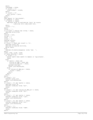 ENDIF.
  %PATHNAME = %PATH.
  IF %DIACT = 'I'.
    %FUNCTIONKEY = %XINTK.
  ENDIF.
  IF %DIACT = 'V'.
    %ALV_LAYOUT = %ALVL.
  ENDIF.
ENDIF.
FREE MEMORY ID 'AQLISTDATA'.
IF %MEMMODE <> SPACE.
  IF %BATCH <> SPACE.
    NEW-PAGE PRINT ON DESTINATION 'NULL' NO DIALOG
              LINE-SIZE 0253 LINE-COUNT 0065.
  ENDIF.
  %DIACT = '1'.
ENDIF.
%TITEL = ' '.
IF SY-SUBTY O %PRFLAG AND %TITEL = SPACE.
  NEW-PAGE WITH-TITLE.
ENDIF.
%TVSIZE = 0200.
%PLINE = 1.
%PZGR = 1.
%FIRST = 'X'.
PERFORM %OUTPUT.
%FIRST = SPACE.
IF %DIACT <> SPACE AND %DIACT <> 'S'.
  NEW-PAGE PRINT OFF.
  NEW-PAGE NO-HEADING NO-TITLE.
  WRITE SPACE.
ELSE.
  PERFORM PF-STATUS(RSAQEXCE) USING 'XXX    '.
ENDIF.
CLEAR: %TAB, %LINE, %CONT.
IF %DATA_SELECTED = SPACE.
  IF %DIACT = '1'.
    EXPORT EMPTY FROM %EMPTY TO MEMORY ID 'AQLISTDATA'.
    LEAVE.
  ELSE.
    IF %BATCH = SPACE AND
        %CALLED_BY_WWW = SPACE AND
        %CALLED_BY_WWW_ALV = SPACE.
       MESSAGE S260(AQ).
       LEAVE LIST-PROCESSING.
    ELSE.
       IF %CALLED_BY_WWW_ALV = SPACE.
         %DIACT = SPACE.
       ENDIF.
    ENDIF.
  ENDIF.
ENDIF.
IF %DIACT = 'S'.
  PERFORM %SAVE_LIST.
  LEAVE LIST-PROCESSING.
ENDIF.
IF %DIACT = 'V' AND %BATCH <> SPACE.
  NEW-PAGE PRINT ON.
  PERFORM %DOWNLOAD USING 'ALV'.
  LEAVE.
ENDIF.
IF %DIACT = 'V' AND %CALLED_BY_WWW_ALV <> SPACE.
  PERFORM %DOWNLOAD USING 'ALV'.
  LEAVE.
ENDIF.
IF %DIACT = 'P' AND %BATCH <> SPACE.
  PERFORM %DOWNLOAD USING '+DAT'.
  LEAVE LIST-PROCESSING.
ENDIF.
IF %DIACT = 'E' AND %BATCH <> SPACE.
  PERFORM %DOWNLOAD USING 'EIS'.
  LEAVE LIST-PROCESSING.
ENDIF.
IF %DIACT = '1'.
  PERFORM %DOWNLOAD USING '+MEM'.
  LEAVE.
ENDIF.

ABAP Programming Tips                                     Page 145 of 158
 