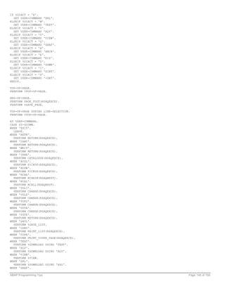 IF %DIACT = 'X'.
  SET USER-COMMAND 'XXL'.
ELSEIF %DIACT = 'W'.
  SET USER-COMMAND 'TEXT'.
ELSEIF %DIACT = 'V'.
  SET USER-COMMAND 'ALV'.
ELSEIF %DIACT = 'T'.
  SET USER-COMMAND 'VIEW'.
ELSEIF %DIACT = 'G'.
  SET USER-COMMAND 'GRAF'.
ELSEIF %DIACT = 'A'.
  SET USER-COMMAND 'ABCA'.
ELSEIF %DIACT = 'E'.
  SET USER-COMMAND 'EIS'.
ELSEIF %DIACT = 'D'.
  SET USER-COMMAND 'DOWN'.
ELSEIF %DIACT = 'I'.
  SET USER-COMMAND 'XINT'.
ELSEIF %DIACT = 'P'.
  SET USER-COMMAND '+DAT'.
ENDIF.

TOP-OF-PAGE.
PERFORM %TOP-OF-PAGE.

END-OF-PAGE.
PERFORM PAGE_FOOT(RSAQEXCE).
PERFORM %SAVE_PAGE.

TOP-OF-PAGE DURING LINE-SELECTION.
PERFORM %TOP-OF-PAGE.

AT USER-COMMAND.
CASE SY-UCOMM.
WHEN 'EXIT'.
  LEAVE.
WHEN 'RETN'.
  PERFORM RETURN(RSAQEXCE).
WHEN 'CANC'.
  PERFORM RETURN(RSAQEXCE).
WHEN 'WEIT'.
  PERFORM RETURN(RSAQEXCE).
WHEN 'INHA'.
  PERFORM CATALOGUE(RSAQEXCE).
WHEN 'AUSL'.
  PERFORM PICKUP(RSAQEXCE).
WHEN 'AUSW'.
  PERFORM PICKUP(RSAQEXCE).
WHEN 'RCAA'.
  PERFORM RCHAIN(RSAQBRST).
WHEN 'RCAL'.
  PERFORM RCALL(RSAQBRST).
WHEN 'VGLI'.
  PERFORM CHANGE(RSAQEXCE).
WHEN 'VGLE'.
  PERFORM CHANGE(RSAQEXCE).
WHEN 'TOTO'.
  PERFORM CHANGE(RSAQEXCE).
WHEN 'VSTA'.
  PERFORM CHANGE(RSAQEXCE).
WHEN 'VSTE'.
  PERFORM RETURN(RSAQEXCE).
WHEN 'SAVL'.
  PERFORM %SAVE_LIST.
WHEN 'ODRU'.
  PERFORM PRINT_LIST(RSAQEXCE).
WHEN 'COPA'.
  PERFORM PRINT_COVER_PAGE(RSAQEXCE).
WHEN 'TEXT'.
  PERFORM %DOWNLOAD USING 'TEXT'.
WHEN 'ALV'.
  PERFORM %DOWNLOAD USING 'ALV'.
WHEN 'VIEW'.
  PERFORM %VIEW.
WHEN 'XXL'.
  PERFORM %DOWNLOAD USING 'XXL'.
WHEN 'GRAF'.

ABAP Programming Tips                   Page 146 of 158
 
