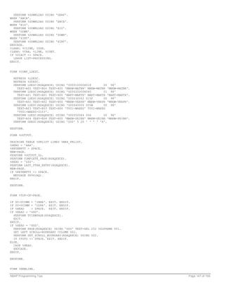 PERFORM %DOWNLOAD USING 'GRAF'.
WHEN 'ABCA'.
  PERFORM %DOWNLOAD USING 'ABCA'.
WHEN 'EIS'.
  PERFORM %DOWNLOAD USING 'EIS'.
WHEN 'DOWN'.
  PERFORM %DOWNLOAD USING 'DOWN'.
WHEN 'XINT'.
  PERFORM %DOWNLOAD USING 'XINT'.
ENDCASE.
CLEAR: %CLINE, %ZGR.
CLEAR: %TAB, %LINE, %CONT.
IF %DIACT <> SPACE.
  LEAVE LIST-PROCESSING.
ENDIF.


FORM %COMP_LDESC.

     REFRESH %LDESC.
     REFRESH %GDESC.
     PERFORM LDESC(RSAQEXCE) USING 'G00010000X018       00 98'
       TEXT-A00 TEXT-B00 TEXT-H00 'MBEW-MATNR' MBEW-MATNR 'MBEW-MATNR'.
     PERFORM LDESC(RSAQEXCE) USING 'G00020000X040       01 98'
       TEXT-A01 TEXT-B01 TEXT-H00 'MAKT-MAKTX' MAKT-MAKTX 'MAKT-MAKTX'.
     PERFORM LDESC(RSAQEXCE) USING 'G00030062 015F      00 98'
       TEXT-A02 TEXT-B02 TEXT-H00 'MBEW-VERPR' MBEW-VERPR 'MBEW-VERPR'.
     PERFORM LDESC(RSAQEXCE) USING 'G00040000 005W      00 98'
       TEXT-A03 TEXT-B03 TEXT-H00 'T001-WAERS' T001-WAERS
       'T001-WAERS-0103'.
     PERFORM LDESC(RSAQEXCE) USING 'G00050084 006       00 98'
       TEXT-A04 TEXT-B04 TEXT-H00 'MBEW-PEINH' MBEW-PEINH 'MBEW-PEINH'.
     PERFORM GDESC(RSAQEXCE) USING 'G00' 5 20 ' ' ' ' 'X'.

ENDFORM.

FORM %OUTPUT.

DESCRIBE TABLE %PRLIST LINES %MAX_PRLIST.
%HEAD = 'AAA'.
%KEYEMPTY = SPACE.
NEW-PAGE.
PERFORM %OUTPUT_GL.
PERFORM COMPLETE_PAGE(RSAQEXCE).
%HEAD = 'ZZZ'.
PERFORM LAST_PTAB_ENTRY(RSAQEXCE).
NEW-PAGE.
IF %KEYEMPTY <> SPACE.
  MESSAGE S894(AQ).
ENDIF.

ENDFORM.


FORM %TOP-OF-PAGE.

IF SY-UCOMM = 'INHA'. EXIT. ENDIF.
IF SY-UCOMM = 'COPA'. EXIT. ENDIF.
IF %HEAD    = SPACE. EXIT. ENDIF.
IF %HEAD = 'DDD'.
  PERFORM TVIEWPAGE(RSAQEXCE).
  EXIT.
ENDIF.
IF %HEAD = 'GGG'.
  PERFORM PAGE(RSAQEXCE) USING 'G00' TEXT-GRL 252 %GLFRAME 001.
  SET LEFT SCROLL-BOUNDARY COLUMN 002.
  PERFORM SET_SCROLL_BOUNDARY(RSAQEXCE) USING 002.
  IF %TOTO <> SPACE. EXIT. ENDIF.
ELSE.
  CASE %HEAD.
  ENDCASE.
ENDIF.

ENDFORM.


FORM %NEWLINE.

ABAP Programming Tips                                                     Page 147 of 158
 