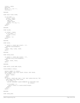 %UFLAG = SPACE.
  NEW-LINE.
  WRITE: '|', 252 '|'.
  POSITION 2.

ENDFORM.

FORM %SKIP USING COUNT.

  IF SY-LINNO > 1.
    %UFLAG = SPACE.
    DO COUNT TIMES.
      NEW-LINE.
      FORMAT RESET.
      WRITE: '|', 252 '|'.
    ENDDO.
  ENDIF.

ENDFORM.

FORM %ULINE.

  IF %UFLAG = SPACE.
    IF SY-LINNO > 1.
      ULINE /1(252).
    ENDIF.
    %UFLAG = 'X'.
  ENDIF.

ENDFORM.

FORM %HIDE.

  IF %BATCH <> SPACE AND %DIACT = 'S'.
    PERFORM HIDE(RSAQEXCE).
  ELSE.
    HIDE: %TAB, %LINE, %CONT.
  ENDIF.

ENDFORM.

FORM %HIDE_COLOR.

  IF %BATCH <> SPACE AND %DIACT = 'S'.
    PERFORM HIDE_COLOR(RSAQEXCE).
  ELSE.
    HIDE: %FINT, %FCOL.
  ENDIF.

ENDFORM.

FORM %RCALL USING NAME VALUE.

FIELD-SYMBOLS <FIELD>.

  ASSIGN (NAME) TO <FIELD>.
  READ CURRENT LINE FIELD VALUE <FIELD> INTO VALUE.
  IF SY-SUBRC <> 0.
    VALUE = SPACE.
    EXIT.
  ENDIF.
  IF VALUE = SPACE AND %TAB = 'G00' AND %LDESC-FCUR NA 'FM'.
    READ TABLE %G00 INDEX %LINE.
    IF SY-SUBRC = 0.
      ASSIGN COMPONENT %LDESC-FNAMEINT OF STRUCTURE %G00
                                        TO <FIELD>.
      IF SY-SUBRC = 0.
         WRITE <FIELD> TO VALUE(%LDESC-FOLEN).
      ENDIF.
    ENDIF.
  ENDIF.

ENDFORM.

FORM %SAVE_PAGE.


ABAP Programming Tips                                          Page 148 of 158
 