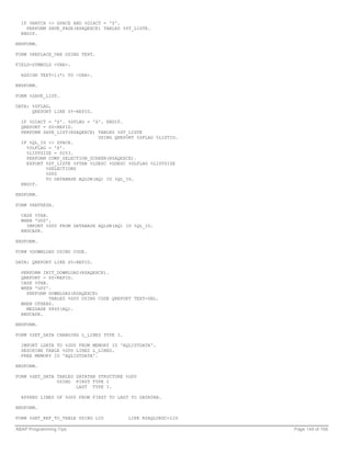 IF %BATCH <> SPACE AND %DIACT = 'S'.
    PERFORM SAVE_PAGE(RSAQEXCE) TABLES %ST_LISTE.
  ENDIF.

ENDFORM.

FORM %REPLACE_VAR USING TEXT.

FIELD-SYMBOLS <VAR>.

  ASSIGN TEXT+1(*) TO <VAR>.

ENDFORM.

FORM %SAVE_LIST.

DATA: %SFLAG,
      QREPORT LIKE SY-REPID.

  IF %DIACT = 'S'. %SFLAG = 'X'. ENDIF.
  QREPORT = SY-REPID.
  PERFORM SAVE_LIST(RSAQEXCE) TABLES %ST_LISTE
                              USING QREPORT %SFLAG %LISTID.
  IF %QL_ID <> SPACE.
    %DLFLAG = 'X'.
    %LISTSIZE = 0253.
    PERFORM COMP_SELECTION_SCREEN(RSAQEXCE).
    EXPORT %ST_LISTE %PTAB %LDESC %GDESC %DLFLAG %LISTSIZE
           %SELECTIONS
           %G00
           TO DATABASE AQLDB(AQ) ID %QL_ID.
  ENDIF.

ENDFORM.

FORM %REFRESH.

  CASE %TAB.
  WHEN 'G00'.
    IMPORT %G00 FROM DATABASE AQLDB(AQ) ID %QL_ID.
  ENDCASE.

ENDFORM.

FORM %DOWNLOAD USING CODE.

DATA: QREPORT LIKE SY-REPID.

  PERFORM INIT_DOWNLOAD(RSAQEXCE).
  QREPORT = SY-REPID.
  CASE %TAB.
  WHEN 'G00'.
    PERFORM DOWNLOAD(RSAQEXCE)
             TABLES %G00 USING CODE QREPORT TEXT-GRL.
  WHEN OTHERS.
    MESSAGE S860(AQ).
  ENDCASE.

ENDFORM.

FORM %SET_DATA CHANGING L_LINES TYPE I.

  IMPORT LDATA TO %G00 FROM MEMORY ID 'AQLISTDATA'.
  DESCRIBE TABLE %G00 LINES L_LINES.
  FREE MEMORY ID 'AQLISTDATA'.

ENDFORM.

FORM %GET_DATA TABLES DATATAB STRUCTURE %G00
               USING FIRST TYPE I
                      LAST TYPE I.

  APPEND LINES OF %G00 FROM FIRST TO LAST TO DATATAB.

ENDFORM.

FORM %GET_REF_TO_TABLE USING LID          LIKE RSAQLDESC-LID

ABAP Programming Tips                                          Page 149 of 158
 