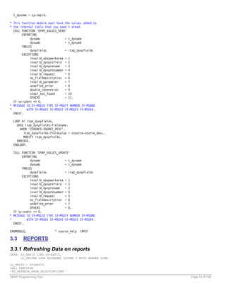 t_dyname = sy-repid.

* This function module must have the values added to
* the internal table that you need t oread.
  CALL FUNCTION 'DYNP_VALUES_READ'
       EXPORTING
            dyname               = t_dyname
            dynumb               = t_dynumb
       TABLES
            dynpfields           = itab_dynpfields
       EXCEPTIONS
            invalid_abapworkarea = 1
            invalid_dynprofield = 2
            invalid_dynproname = 3
            invalid_dynpronummer = 4
            invalid_request      = 5
            no_fielddescription = 6
            invalid_parameter    = 7
            undefind_error       = 8
            double_conversion    = 9
            stepl_not_found      = 10
            OTHERS               = 11.
  IF sy-subrc <> 0.
* MESSAGE ID SY-MSGID TYPE SY-MSGTY NUMBER SY-MSGNO
*         WITH SY-MSGV1 SY-MSGV2 SY-MSGV3 SY-MSGV4.
  ENDIF.

  LOOP AT itab_dynpfields.
    CASE itab_dynpfields-fieldname.
      WHEN 'ZSOURCE-SOURCE_DESC'.
        itab_dynpfields-fieldvalue = zsource-source_desc.
        MODIFY itab_dynpfields.
    ENDCASE.
  ENDLOOP.

  CALL FUNCTION 'DYNP_VALUES_UPDATE'
       EXPORTING
            dyname               = t_dyname
            dynumb               = t_dynumb
       TABLES
            dynpfields           = itab_dynpfields
       EXCEPTIONS
            invalid_abapworkarea = 1
            invalid_dynprofield = 2
            invalid_dynproname = 3
            invalid_dynpronummer = 4
            invalid_request      = 5
            no_fielddescription = 6
            undefind_error       = 7
            OTHERS               = 8.
  IF sy-subrc <> 0.
* MESSAGE ID SY-MSGID TYPE SY-MSGTY NUMBER SY-MSGNO
*         WITH SY-MSGV1 SY-MSGV2 SY-MSGV3 SY-MSGV4.
  ENDIF.

ENDMODULE.                 " source_help INPUT

3.3     REPORTS

3.3.1 Refreshing Data on reports
DATA: LO_REPID LIKE SY-REPID,
      LO_SELTAB LIKE RSPARAMS OCCURS 0 WITH HEADER LINE.

LO_REPID = SY-REPID.
CALL FUNCTION
'RS_REFRESH_FROM_SELECTOPTIONS'
ABAP Programming Tips                                       Page 15 of 158
 