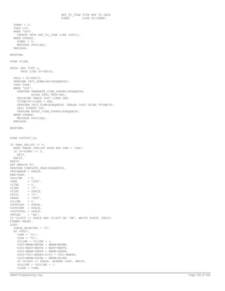 REF_TO_ITAB TYPE REF TO DATA
                             SUBRC       LIKE SY-SUBRC.

  SUBRC = 0.
  CASE LID.
  WHEN 'G00'.
    CREATE DATA REF_TO_ITAB LIKE %G00[].
  WHEN OTHERS.
    SUBRC = 4.
    MESSAGE S860(AQ).
  ENDCASE.

ENDFORM.

FORM %VIEW.

DATA: ANZ TYPE I,
      PROG LIKE SY-REPID.

  PROG = SY-REPID.
  PERFORM INIT_DOWNLOAD(RSAQEXCE).
  CASE %TAB.
  WHEN 'G00'.
    PERFORM GENERATE_VIEW_DYNPRO(RSAQEXCE)
             USING PROG TEXT-GRL.
    DESCRIBE TABLE %G00 LINES ANZ.
    TVIEW100-LINES = ANZ.
    PERFORM INIT_VIEW(RSAQEXCE) TABLES %G00 USING TVIEW100.
    CALL SCREEN 100.
    PERFORM RESET_VIEW_DYNPRO(RSAQEXCE).
  WHEN OTHERS.
    MESSAGE S860(AQ).
  ENDCASE.

ENDFORM.


FORM %OUTPUT_GL.

IF %MAX_PRLIST <> 0.
  READ TABLE %PRLIST WITH KEY TAB = 'GGG'.
  IF SY-SUBRC <> 0.
     EXIT.
  ENDIF.
ENDIF.
SET MARGIN 00.
PERFORM COMPLETE_PAGE(RSAQEXCE).
%NOCHANGE = SPACE.
NEW-PAGE.
%GLLINE    = 0.
%TAB       = 'G00'.
%LINE      = 0.
%CONT      = '0'.
%FINT      = SPACE.
%FCOL      = '0'.
%HEAD      = 'GGG'.
%CLINE     = 0.
%OUTFLAG = SPACE.
%OUTCOMP = SPACE.
%OUTTOTAL = SPACE.
%RFLAG     = 'AA'.
IF %DIACT <> SPACE AND %DIACT NA 'SW'. WRITE SPACE. ENDIF.
FORMAT RESET.
LOOP.
  %DATA_SELECTED = 'X'.
  AT %FG01.
     %ZNR = '01'.
     %ZGR = '01'.
     %CLINE = %CLINE + 1.
     %G00-MBEW-MATNR = MBEW-MATNR.
     %G00-MAKT-MAKTX = MAKT-MAKTX.
     %G00-MBEW-VERPR = MBEW-VERPR.
     %G00-T001-WAERS-0103 = T001-WAERS.
     %G00-MBEW-PEINH = MBEW-PEINH.
     IF %FIRST <> SPACE. APPEND %G00. ENDIF.
     %GLLINE = %GLLINE + 1.
     %LZNR = %ZNR.

ABAP Programming Tips                                         Page 150 of 158
 