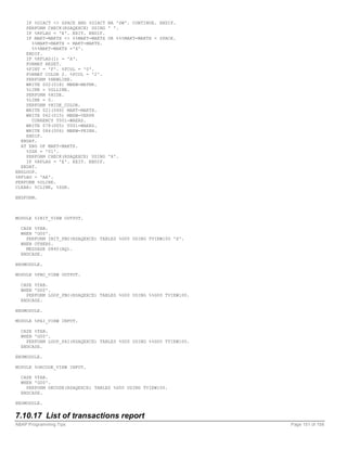 IF %DIACT <> SPACE AND %DIACT   NA 'SW'. CONTINUE. ENDIF.
    PERFORM CHECK(RSAQEXCE) USING   ' '.
    IF %RFLAG = 'E'. EXIT. ENDIF.
    IF MAKT-MAKTX <> %%MAKT-MAKTX   OR %%%MAKT-MAKTX = SPACE.
      %%MAKT-MAKTX = MAKT-MAKTX.
      %%%MAKT-MAKTX ='X'.
    ENDIF.
    IF %RFLAG(1) = 'A'.
    FORMAT RESET.
    %FINT = 'F'. %FCOL = '0'.
    FORMAT COLOR 2. %FCOL = '2'.
    PERFORM %NEWLINE.
    WRITE 002(018) MBEW-MATNR.
    %LINE = %GLLINE.
    PERFORM %HIDE.
    %LINE = 0.
    PERFORM %HIDE_COLOR.
    WRITE 021(040) MAKT-MAKTX.
    WRITE 062(015) MBEW-VERPR
      CURRENCY T001-WAERS.
    WRITE 078(005) T001-WAERS.
    WRITE 084(006) MBEW-PEINH.
    ENDIF.
  ENDAT.
  AT END OF MAKT-MAKTX.
    %ZGR = '01'.
    PERFORM CHECK(RSAQEXCE) USING   'X'.
    IF %RFLAG = 'E'. EXIT. ENDIF.
  ENDAT.
ENDLOOP.
%RFLAG = 'AA'.
PERFORM %ULINE.
CLEAR: %CLINE, %ZGR.

ENDFORM.



MODULE %INIT_VIEW OUTPUT.

  CASE %TAB.
  WHEN 'G00'.
    PERFORM INIT_PBO(RSAQEXCE) TABLES %G00 USING TVIEW100 'X'.
  WHEN OTHERS.
    MESSAGE S860(AQ).
  ENDCASE.

ENDMODULE.

MODULE %PBO_VIEW OUTPUT.

  CASE %TAB.
  WHEN 'G00'.
    PERFORM LOOP_PBO(RSAQEXCE) TABLES %G00 USING %%G00 TVIEW100.
  ENDCASE.

ENDMODULE.

MODULE %PAI_VIEW INPUT.

  CASE %TAB.
  WHEN 'G00'.
    PERFORM LOOP_PAI(RSAQEXCE) TABLES %G00 USING %%G00 TVIEW100.
  ENDCASE.

ENDMODULE.

MODULE %OKCODE_VIEW INPUT.

  CASE %TAB.
  WHEN 'G00'.
    PERFORM OKCODE(RSAQEXCE) TABLES %G00 USING TVIEW100.
  ENDCASE.

ENDMODULE.


7.10.17 List of transactions report
ABAP Programming Tips                                              Page 151 of 158
 