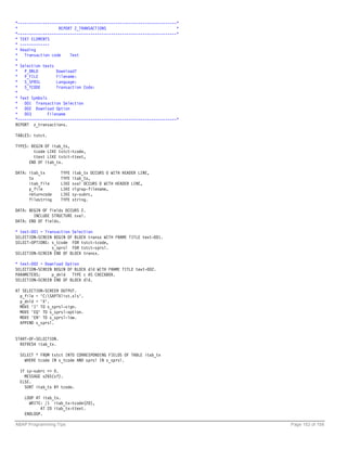 *----------------------------------------------------------------------*
*                   REPORT Z_TRANSACTIONS                              *
*----------------------------------------------------------------------*
* TEXT ELEMENTS
* -------------
* Heading
*   Transaction code     Text
*
* Selection texts
*   P_DNLD         Download?
*   P_FILE         Filename:
*   S_SPRSL        Language:
*   S_TCODE        Transaction Code:
*
* Text Symbols
*   001 Transaction Selection
*   002 Download Option
*   003        Filename
*----------------------------------------------------------------------*
REPORT z_transactions.

TABLES: tstct.

TYPES: BEGIN OF itab_tx,
        tcode LIKE tstct-tcode,
        ttext LIKE tstct-ttext,
      END OF itab_tx.

DATA: itab_tx         TYPE   itab_tx OCCURS 0 WITH HEADER LINE,
      tx              TYPE   itab_tx,
      itab_file       LIKE   sval OCCURS 0 WITH HEADER LINE,
      p_file          LIKE   rlgrap-filename,
      returncode      LIKE   sy-subrc,
      filestring      TYPE   string.

DATA: BEGIN OF fields OCCURS 2.
        INCLUDE STRUCTURE sval.
DATA: END OF fields.

* text-001 = Transaction Selection
SELECTION-SCREEN BEGIN OF BLOCK transx WITH FRAME TITLE text-001.
SELECT-OPTIONS: s_tcode FOR tstct-tcode,
                s_sprsl FOR tstct-sprsl.
SELECTION-SCREEN END OF BLOCK transx.

* text-002 = Download Option
SELECTION-SCREEN BEGIN OF BLOCK dld WITH FRAME TITLE text-002.
PARAMETERS:     p_dnld TYPE c AS CHECKBOX.
SELECTION-SCREEN END OF BLOCK dld.

AT SELECTION-SCREEN OUTPUT.
  p_file = 'C:SAPTXlist.xls'.
  p_dnld = 'X'.
  MOVE 'I' TO s_sprsl-sign.
  MOVE 'EQ' TO s_sprsl-option.
  MOVE 'EN' TO s_sprsl-low.
  APPEND s_sprsl.


START-OF-SELECTION.
  REFRESH itab_tx.

  SELECT * FROM tstct INTO CORRESPONDING FIELDS OF TABLE itab_tx
    WHERE tcode IN s_tcode AND sprsl IN s_sprsl.

  IF sy-subrc <> 0.
    MESSAGE s265(sf).
  ELSE.
    SORT itab_tx BY tcode.

    LOOP AT itab_tx.
      WRITE: /1 itab_tx-tcode(20),
           AT 20 itab_tx-ttext.
    ENDLOOP.

ABAP Programming Tips                                                      Page 152 of 158
 