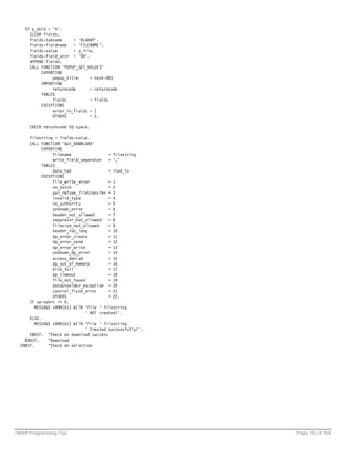 IF p_dnld = 'X'.
     CLEAR fields.
     fields-tabname     = 'RLGRAP'.
     fields-fieldname = 'FILENAME'.
     fields-value       = p_file.
     fields-field_attr = '00'.
     APPEND fields.
     CALL FUNCTION 'POPUP_GET_VALUES'
          EXPORTING
               popup_title     = text-003
          IMPORTING
               returncode      = returncode
          TABLES
               fields          = fields
          EXCEPTIONS
               error_in_fields = 1
               OTHERS          = 2.

     CHECK returncode EQ space.

     filestring = fields-value.
     CALL FUNCTION 'GUI_DOWNLOAD'
           EXPORTING
                filename                 = filestring
                write_field_separator = ','
           TABLES
                data_tab                 = itab_tx
           EXCEPTIONS
                file_write_error         = 1
                no_batch                 = 2
                gui_refuse_filetransfer = 3
                invalid_type             = 4
                no_authority             = 5
                unknown_error            = 6
                header_not_allowed       = 7
                separator_not_allowed = 8
                filesize_not_allowed     = 9
                header_too_long          = 10
                dp_error_create          = 11
                dp_error_send            = 12
                dp_error_write           = 13
                unknown_dp_error         = 14
                access_denied            = 15
                dp_out_of_memory         = 16
                disk_full                = 17
                dp_timeout               = 18
                file_not_found           = 19
                dataprovider_exception = 20
                control_flush_error      = 21
                OTHERS                   = 22.
     IF sy-subrc <> 0.
        MESSAGE s999(b1) WITH 'File ' filestring
                               ' NOT created!'.
     ELSE.
        MESSAGE s999(b1) WITH 'File ' filestring
                               ' Created successfully!'.
     ENDIF. "Check on download success
   ENDIF.     "Download
 ENDIF.       "Check on selection




ABAP Programming Tips                                      Page 153 of 158
 