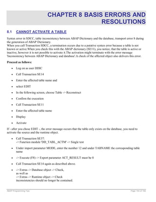 CHAPTER 8 BASIS ERRORS AND
                                                RESOLUTIONS
8.1     CANNOT ACTIVATE A TABLE
Syntax error in SDCC, table inconsistency between ABAP Dictionary and the database, transport error 8 during
the generation of ABAP Dictionary.
When you call Transaction SDCC, a termination occurs due to a putative syntax error because a table is not
known or active.When you check this with the ABAP dictionary (SE11), you notice, that the table is active or
inactive, however it is not possible to activate it.The activation might terminate with the error message
'Inconsistency between ABAP Dictionary and database'.A check of the affected object also delivers this error.

Proceed as follows:
    •   Log on as user DDIC
    •   Call Transaction SE14
    •   Enter the affected table name and

    •   select EDIT
    •   In the following screen, choose Table -> Reconstruct
    •   Confirm the execution
    •   Call Transaction SE11
    •   Enter the affected table name
    •   Display

    •   Activate
If - after you chose EDIT -, the error message occurs that the table only exists on the database, you need to
activate the source and the runtime object.
    •   Call Transaction SE37:
        -> Function module 'DD_TABL_ACTM' -> Single test
    •   Under import parameter MODE, enter the number 12 and under TABNAME the corresponding table
        name

    •   -> Execute (F8) -> Export parameter ACT_RESULT must be 0
    •   Call Transaction SE14 again as described above.
    •   -> Extras -> Database object -> Check,
        as well as
        -> Extras -> Runtime object -> Check
        inconsistencies should no longer be contained.


ABAP Programming Tips                                                                                  Page 154 of 158
 
