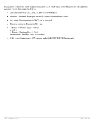 If you cannot switch to the EDIT mode in Transaction SE14, which means no modifications are allowed in the
customer system, then proceed as follows:

    •   Call function module 'DD_TABL_ACTM' as described above.
    •   Then call Transaction SE14 again and verify that the table has been activated.
    •   As a result, this ensures that the SDCC can be executed.
    •   The menu options in Transaction SE14 are
    •   -> Extras -> Database object -> Check,
        as well as
        -> Extras -> Runtime object -> Check
        inconsistencies should no longer be contained.
    •   If this is not the case, open a CSN message under the BC-DWB-DIC-ED component.




ABAP Programming Tips                                                                            Page 155 of 158
 
