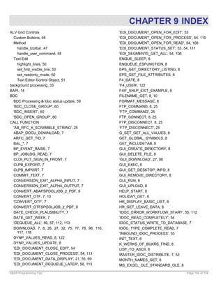 CHAPTER 9 INDEX
ALV Grid Controls                                    'EDI_DOCUMENT_OPEN_FOR_EDIT', 53
  Custom Buttons, 46                                 'EDI_DOCUMENT_OPEN_FOR_PROCESS', 54, 110
  Method                                             'EDI_DOCUMENT_OPEN_FOR_READ', 54, 108
    handle_toolbar, 47                               'EDI_DOCUMENT_STATUS_SET', 53, 54, 111
    handle_user_command, 48                          'EDI_SEGMENTS_GET_ALL', 54, 108
  Text Edit                                          ENQUE_SLEEP, 8
    highlight_lines, 50                              ENQUEUE_ESFUNCTION, 8
    set_first_visible_line, 50                       EPS_GET_DIRECTORY_LISTING, 8
    set_readonly_mode, 50                            EPS_GET_FILE_ATTRIBUTES, 8
    Text Editor Control Object, 51                   F4_DATE, 8
background processing, 33                            'F4_USER', 122
BAPI, 14                                             F4IF_SHLP_EXIT_EXAMPLE, 8
BDC                                                  FILENAME_GET, 8, 10
  BDC Processing & Idoc status update, 59            FORMAT_MESSAGE, 8
  'BDC_CLOSE_GROUP', 60                              FTP_COMMAND, 8, 25
  'BDC_INSERT', 60                                   'FTP_COMMAND', 25
  'BDC_OPEN_GROUP', 60                               FTP_CONNECT, 8, 25
CALL FUNCTION                                        FTP_DISCONNECT, 8, 25
  'AB_RFC_X_SCRAMBLE_STRING', 25                     'FTP_DISCONNECT', 25
  ABAP_DOCU_DOWNLOAD, 7                              G_SET_GET_ALL_VALUES, 8
  ARFC_GET_TID, 7                                    GET_GLOBAL_SYMBOLS, 8
  BAL_*, 7                                           GET_INCLUDETAB, 8
  BP_EVENT_RAISE, 7                                  GUI_CREATE_DIRECTORY, 8
  BP_JOBLOG_READ, 7                                  GUI_DELETE_FILE, 8
  CLOI_PUT_SIGN_IN_FRONT, 7                          'GUI_DOWNLOAD', 27, 98
  CLPB_EXPORT, 7                                     GUI_EXEC, 8
  CLPB_IMPORT, 7                                     GUI_GET_DESKTOP_INFO, 8
  COMMIT_TEXT, 7                                     GUI_REMOVE_DIRECTORY, 8
  CONVERSION_EXIT_ALPHA_INPUT, 7                     GUI_RUN, 8
  CONVERSION_EXIT_ALPHA_OUTPUT, 7                    GUI_UPLOAD, 8
  CONVERT_ABAPSPOOLJOB_2_PDF, 9                      HELP_START, 8
  CONVERT_OTF, 7, 10                                 HOLIDAY_GET, 8
  'CONVERT_OTF', 7                                   HR_DISPLAY_BASIC_LIST, 8
  CONVERT_OTFSPOOLJOB_2_PDF, 9                       HR_GET_LEAVE_DATA, 8
  DATE_CHECK_PLAUSIBILITY, 7                         'IDOC_ERROR_WORKFLOW_START', 55, 112
  DATE_GET_WEEK, 7                                   'IDOC_READ_COMPLETELY', 54
  'DEQUEUE_ALL', 56, 57, 112, 113                    IDOC_STATUS_WRITE_TO_DATABASE, 7
  DOWNLOAD, 7, 8, 26, 27, 32, 75, 77, 78, 98, 116,   IDOC_TYPE_COMPLETE_READ, 7
    117, 118                                         'INBOUND_IDOC_PROCESS', 53
  DYNP_VALUES_READ, 8, 122                           INIT_TEXT, 8
  DYNP_VALUES_UPDATE, 8                              K_WERKS_OF_BUKRS_FIND, 8
  'EDI_DOCUMENT_CLOSE_EDIT', 54                      LIST_TO_ASCII, 8
  'EDI_DOCUMENT_CLOSE_PROCESS', 54, 111              MASTER_IDOC_DISTRIBUTE, 7, 53
  'EDI_DOCUMENT_DATA_DISPLAY', 21, 55, 69            MONTH_NAMES_GET, 8
  'EDI_DOCUMENT_DEQUEUE_LATER', 56, 113              MS_EXCEL_OLE_STANDARD_OLE, 8

ABAP Programming Tips                                                               Page 156 of 158
 