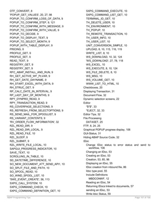 OTF_CONVERT, 8                         SXPG_COMMAND_EXECUTE, 10
  'POPUP_GET_VALUES', 20, 27, 98         SXPG_COMMAND_LIST_GET, 10
  POPUP_TO_CONFIRM_LOSS_OF_DATA, 9       TERMINAL_ID_GET, 10
  POPUP_TO_CONFIRM_STEP, 9, 121          TH_DELETE_USER, 10
  POPUP_TO_CONFIRM_WITH_MESSAGE, 9       TH_ENVIRONMENT, 10
  POPUP_TO_CONFIRM_WITH_VALUE, 9         TH_POPUP, 10
  POPUP_TO_DECIDE, 9                     TH_REMOTE_TRANSACTION, 10
  POPUP_TO_DISPLAY_TEXT, 9               TH_USER_INFO, 10
  POPUP_TO_SELECT_MONTH, 9               TH_USER_LIST, 10
  POPUP_WITH_TABLE_DISPLAY, 9            UNIT_CONVERSION_SIMPLE, 10
  PRICING, 9                             UPLOAD, 8, 10, 115, 116, 119
  PROFILE_GET, 9                         WRITE_LIST, 8, 10
  PROFILE_SET, 9                         WS_DOWNLOAD, 10, 32, 124
  READ_TEXT, 9                           'WS_DOWNLOAD', 27, 78, 118
  REGISTRY_GET, 9                        WS_EXCEL, 10
  REGISTRY_SET, 9                        WS_EXECUTE, 8, 10, 124
  RFC_ABAP_INSTALL_AND_RUN, 9            WS_FILE_DELETE, 8, 10
  RH_GET_ACTIVE_WF_PLVAR, 9              WS_MSG, 10
  RH_GET_DATE_DAYNAME, 9                 WS_VOLUME_GET, 10
  RH_START_EXCEL_WITH_DATA, 9            WWW_LIST_TO_HTML, 10
  RH_STRUC_GET, 9                     Checkboxes, 20
  RP_CALC_DATE_IN_INTERVAL, 9         Displaying Transaction, 31
  RP_LAST_DAY_OF_MONTHS, 9            Document Flow, 32
  RPY_DYNPRO_READ, 9                  Dynamic selection screens, 22
  RPY_TRANSACTION_READ, 9             Editor
  RS_COVERPAGE_SELECTIONS, 9             *$*$*, 33
  RS_REFRESH_FROM_SELECTOPTIONS, 9       *EJECT, 32, 33
  RS_SEND_MAIL_FOR_SPOOLLIST, 9       Editor Tips, 32
  RS_VARIANT_CONTENTS, 9              File Processing
  'RV_ORDER_FLOW_INFORMATION', 32        DATASET, 25
  RZL_READ_DIR, 9                     FTP, 8, 24, 25
  RZL_READ_DIR_LOCAL, 9               Graphical POPUP progress display, 106
  RZL_READ_FILE, 10                   GUI-Status, 31
  RZL_SLEEP, 9                        Hiding ABAP Source Code, 32
  RZL_SUBMIT, 9                       IDoc
  RZL_WRITE_FILE_LOCAL, 10               Change IDoc status to error status and send to
  SAPGUI_PROGRESS_INDICATOR, 10            workflow, 106
  SAVE_TEXT, 10                          Changing an IDoc, 53
  SCROLLING_IN_TABLE, 10                 Creating an IDoc, 53
  SD_DATETIME_DIFFERENCE, 10             Creation, 53, 85, 96
  SO_NEW_DOCUMENT_ATT_SEND_API1, 10      Displaying an IDoc, 55
  SO_SPLIT_FILE_AND_PATH, 10             IDoc creation from inbound file, 86
  SO_SPOOL_READ, 10                      Idoc type pool, 55
  SO_WIND_SPOOL_LIST, 10                 Include Definitions
  'SWE_EVENT_CREATE', 56, 113              MBDCONWF, 12
  SXPG_CALL_SYSTEM, 10                   Reading an IDoc, 54
  SXPG_COMMAND_CHECK, 10                 Returning IDocs linked to documents, 57
  SXPG_COMMAND_DEFINITION_GET, 10        sending an IDoc, 53
                                         Write Idoc Status, 59
ABAP Programming Tips                                                      Page 157 of 158
 