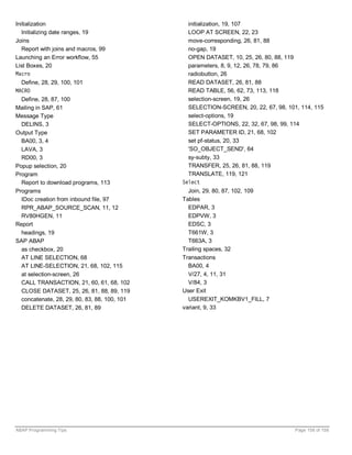 Initialization                                  initialization, 19, 107
   Initializing date ranges, 19                 LOOP AT SCREEN, 22, 23
Joins                                           move-corresponding, 26, 81, 88
   Report with joins and macros, 99             no-gap, 19
Launching an Error workflow, 55                 OPEN DATASET, 10, 25, 26, 80, 88, 119
List Boxes, 20                                  parameters, 8, 9, 12, 26, 78, 79, 86
Macro                                           radiobutton, 26
  Define, 28, 29, 100, 101                      READ DATASET, 26, 81, 88
MACRO                                           READ TABLE, 56, 62, 73, 113, 118
  Define, 28, 87, 100                           selection-screen, 19, 26
Mailing in SAP, 61                              SELECTION-SCREEN, 20, 22, 67, 98, 101, 114, 115
Message Type                                    select-options, 19
  DELINS, 3                                     SELECT-OPTIONS, 22, 32, 67, 98, 99, 114
Output Type                                     SET PARAMETER ID, 21, 68, 102
  BA00, 3, 4                                    set pf-status, 20, 33
  LAVA, 3                                       'SO_OBJECT_SEND', 64
  RD00, 3                                       sy-subty, 33
Popup selection, 20                             TRANSFER, 25, 26, 81, 88, 119
Program                                         TRANSLATE, 119, 121
  Report to download programs, 113            Select
Programs                                        Join, 29, 80, 87, 102, 109
  IDoc creation from inbound file, 97         Tables
  RPR_ABAP_SOURCE_SCAN, 11, 12                  EDPAR, 3
  RV80HGEN, 11                                  EDPVW, 3
Report                                          EDSC, 3
  headings, 19                                  T661W, 3
SAP ABAP                                        T663A, 3
  as checkbox, 20                             Trailing spaces, 32
  AT LINE SELECTION, 68                       Transactions
  AT LINE-SELECTION, 21, 68, 102, 115           BA00, 4
  at selection-screen, 26                       V/27, 4, 11, 31
  CALL TRANSACTION, 21, 60, 61, 68, 102         V/84, 3
  CLOSE DATASET, 25, 26, 81, 88, 89, 119      User Exit
  concatenate, 28, 29, 80, 83, 88, 100, 101     USEREXIT_KOMKBV1_FILL, 7
  DELETE DATASET, 26, 81, 89                  variant, 9, 33




ABAP Programming Tips                                                                Page 158 of 158
 