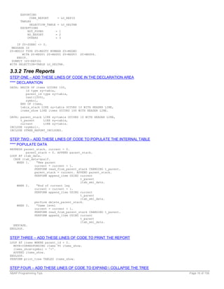 EXPORTING
            CURR_REPORT     = LO_REPID
      TABLES
            SELECTION_TABLE = LO_SELTAB
      EXCEPTIONS
           NOT_FOUND       = 1
           NO_REPORT       = 2
           OTHERS          = 3
               .
    IF SY-SUBRC <> 0.
 MESSAGE ID
SY-MSGID TYPE SY-MSGTY NUMBER SY-MSGNO
       WITH SY-MSGV1 SY-MSGV2 SY-MSGV3    SY-MSGV4.
    ENDIF.
 SUBMIT (SY-REPID)
WITH SELECTION-TABLE LO_SELTAB.

3.3.2 Tree Reports
STEP ONE – ADD THESE LINES OF CODE IN THE DECLARATION AREA
**** DECLARATION
DATA: BEGIN OF items OCCURS 100,
         id type sy-tabix,
         parent_id type sy-tabix,
         text(1000),
         symbol,
      END OF items,
      tabix_stack LIKE sy-tabix OCCURS 10 WITH HEADER LINE,
      items_show LIKE items OCCURS 100 WITH HEADER LINE.

DATA: parent_stack LIKE sy-tabix OCCURS 10 WITH HEADER LINE,
      t_parent     LIKE sy-tabix,
      current      LIKE sy-tabix.
INCLUDE <symbol>.
INCLUDE ZTREE_REPORT_INCLUDES.


STEP TWO – ADD THESE LINES OF CODE TO POPULATE THE INTERNAL TABLE
**** POPULATE DATA
REFRESH parent_stack. current = 0.
         parent_stack = 0. APPEND parent_stack.
LOOP AT itab_data.
  CASE itab_data-qualf.
    WHEN 1.    “New parent
              current = current + 1.
              PERFORM read_from_parent_stack CHANGING t_parent.
              parent_stack = current. APPEND parent_stack.
              PERFORM append_item USING current
                                        t_parent
                                        itab_xml_data.
    WHEN 2.    “End of current leg
              current = current + 1.
              PERFORM append_item USING current
                                        t_parent
                                        itab_xml_data.
              perform delete_parent_stack.
    WHEN 3.    “Same level
              current = current + 1.
              PERFORM read_from_parent_stack CHANGING t_parent.
              PERFORM append_item USING current
                                        t_parent
                                        itab_xml_data.
  ENDCASE.
ENDLOOP.


STEP THREE – ADD THESE LINES OF CODE TO PRINT THE REPORT
LOOP AT items WHERE parent_id = 0.
  MOVE-CORRESPONDING items TO items_show.
  items_show-symbol = '+'.
  APPEND items_show.
ENDLOOP.
PERFORM print_tree TABLES items_show.


STEP FOUR – ADD THESE LINES OF CODE TO EXPAND  COLLAPSE THE TREE
ABAP Programming Tips                                               Page 16 of 158
 
