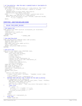 * at line-selection - when the node is opened/closed or item double-clk
AT LINE-SELECTION.
  READ TABLE items WITH KEY parent_id = items_show-id. "see 'hide'
  IF sy-subrc = 0. "item has children - expand or collapse
    sy-lsind = 0.
    PERFORM expand_collapse USING items_show-id.
    PERFORM print_tree TABLES items_show.
  ELSE.            "item has NO children - perform some action
    READ TABLE items WITH KEY id = items_show-id.
    WRITE: 'Action performed on item "' NO-GAP, items-text NO-GAP,
           '", id.', items-id.
  ENDIF.


STEP FIVE – ADD THIS INCLUDE CODE
*----------------------------------------------------------------------*
*   INCLUDE ZTREE_REPORT_INCLUDES                                      *
*----------------------------------------------------------------------*
* form append_item
FORM append_item USING value(id) value(parent_id) value(text).
  items-id = id.
  items-parent_id = parent_id.
  items-text = text.
  APPEND items.
ENDFORM.                    " APPEND_ITEM

* form read_from_stack
FORM read_from_stack CHANGING tabix LIKE sy-tabix.
  DESCRIBE TABLE tabix_stack.
  CHECK sy-tfill NE 0.
  READ TABLE tabix_stack INDEX sy-tfill.
  tabix = tabix_stack.
  DELETE tabix_stack INDEX sy-tfill.
ENDFORM.

* form print tree
FORM print_tree TABLES items STRUCTURE items.
  DATA: v_tabix LIKE sy-tabix,
        start_tabix LIKE sy-tabix,
        v_level LIKE sy-tfill,
        v_offset TYPE i,
        v_id LIKE items-id,
        v_parent_id LIKE items-parent_id,
        v_parent_id_for_vline LIKE items-parent_id,
        v_prev_level TYPE i,
        v_items_count LIKE sy-tfill,
        v_vlines_string(200).
  CHECK NOT items[] IS INITIAL.
  SORT items BY parent_id id.
  READ TABLE items INDEX 1.
  v_parent_id = items-parent_id.
  start_tabix = 1.
  REFRESH tabix_stack.
  DO.
    LOOP AT items FROM start_tabix.
      v_tabix = start_tabix = sy-tabix.   "remember current index
      v_id = items-id.
      v_parent_id_for_vline = items-parent_id.
*     decrease level and exit loop if parent not the same as previous
      IF items-parent_id NE v_parent_id.
        PERFORM read_from_stack CHANGING start_tabix. "level = NoOfRecs
        READ TABLE items INDEX start_tabix.
        v_parent_id = items-parent_id.
        ADD 1 TO start_tabix.   "next loop starts from parent index + 1
*        clear vline
        IF v_level > 1.
          v_offset = 2 + ( v_level - 2 ) * 3.
          IF v_level = 1. v_offset = 1. ENDIF.
          v_vlines_string+v_offset = ' '.
        ENDIF.
        EXIT.
      ENDIF.
      v_parent_id = items-parent_id.
*     write item
      FORMAT COLOR OFF.

ABAP Programming Tips                                                      Page 17 of 158
 