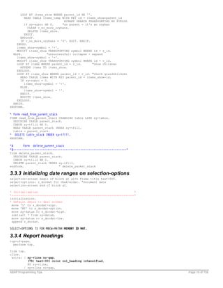 LOOP AT items_show WHERE parent_id NE ''.
         READ TABLE items_temp WITH KEY id = items_show-parent_id
                                 BINARY SEARCH TRANSPORTING NO FIELDS.
         IF sy-subrc NE 0.     "no parent - it's an orphan
           CLEAR v_no_more_orphans.
           DELETE items_show.
         ENDIF.
      ENDLOOP.
      IF v_no_more_orphans = 'X'. EXIT. ENDIF.
    ENDDO.
    items_show-symbol = '+'.
    MODIFY items_show TRANSPORTING symbol WHERE id = v_id.
  ELSE.               "unsuccessfull collapse - expand
    items_show-symbol = '-'.
    MODIFY items_show TRANSPORTING symbol WHERE id = v_id.
    LOOP AT items WHERE parent_id = v_id.        "show children
      APPEND items TO items_show.
    ENDLOOP.
    LOOP AT items_show WHERE parent_id = v_id. "check grandchildren
      READ TABLE items WITH KEY parent_id = items_show-id.
      IF sy-subrc = 0.
         items_show-symbol = '+'.
      ELSE.
         items_show-symbol = ''.
      ENDIF.
      MODIFY items_show.
    ENDLOOP.
  ENDIF.
ENDFORM.

* form read_from_parent_stack
FORM read_from_parent_stack CHANGING tabix LIKE sy-tabix.
  DESCRIBE TABLE parent_stack.
  CHECK sy-tfill NE 0.
  READ TABLE parent_stack INDEX sy-tfill.
  tabix = parent_stack.
*   DELETE tabix_stack INDEX sy-tfill.
ENDFORM.

*&      Form delete_parent_stack
*&---------------------------------------------------------------------*
form delete_parent_stack.
  DESCRIBE TABLE parent_stack.
  CHECK sy-tfill NE 0.
  DELETE parent_stack INDEX sy-tfill.
endform.                    " delete_parent_stack

3.3.3 Initializing date ranges on selection-options
selection-screen begin of block g1 with frame title text-000.
select-options: s_docdat for vbak-erdat. "Document date
selection-screen end of block g1.

* Initialization                                                       *
*----------------------------------------------------------------------*
initialization.
* Default dates to dsel screen
 move 'I' to s_docdat-sign.
 move 'BT' to s_docdat-option.
 move sy-datum to s_docdat-high.
 subtract 7 from sy-datum.
 move sy-datum to s_docdat-low.
 append s_docdat.

SELECT-OPTIONS T1 FOR MBEW-MATNR MEMORY ID MAT.

3.3.4 Report headings
top-of-page.
  perform top.

form top.
uline.
 write: / sy-vline no-gap,
          (79) text-001 color col_heading intensified,
          80 sy-vline,
        / sy-vline no-gap,
ABAP Programming Tips                                                      Page 19 of 158
 