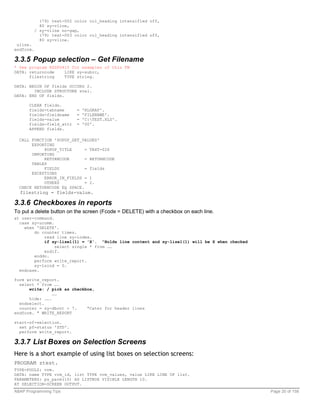 (79) text-002 color col_heading intensified off,
             80 sy-vline,
           / sy-vline no-gap,
             (79) text-003 color col_heading intensified off,
             80 sy-vline.
 uline.
endform.

3.3.5 Popup selection – Get Filename
* See program RSSPO410 for examples of this FM
DATA: returncode    LIKE sy-subrc,
      filestring    TYPE string.

DATA: BEGIN OF fields OCCURS 2.
        INCLUDE STRUCTURE sval.
DATA: END OF fields.

      CLEAR fields.
      fields-tabname        =   'RLGRAP'.
      fields-fieldname      =   'FILENAME'.
      fields-value          =   'C:TEST.XLS'.
      fields-field_attr     =   '00'.
      APPEND fields.

  CALL FUNCTION 'POPUP_GET_VALUES'
       EXPORTING
            POPUP_TITLE      = TEXT-026
       IMPORTING
            RETURNCODE       = RETURNCODE
       TABLES
            FIELDS           = fields
       EXCEPTIONS
            ERROR_IN_FIELDS = 1
            OTHERS           = 2.
  CHECK RETURNCODE EQ SPACE.
  filestring = fields-value.

3.3.6 Checkboxes in reports
To put a delete button on the screen (Fcode = DELETE) with a checkbox on each line.
at user-command.
  case sy-ucomm.
    when 'DELETE'.
        do counter times.
            read line sy-index.
            if sy-lisel(1) = 'X'. “Holds line content and sy-lisel(1) will be X when checked
                 select single * from ……
            endif.
        enddo.
        perform write_report.
        sy-lsind = 0.
  endcase.

form write_report.
  select * from ….
      write: / pick as checkbox,
                ……
      hide: …….
  endselect.
  counter = sy-dbcnt + 7.    “Cater for header lines
endform. " WRITE_REPORT

start-of-selection.
  set pf-status 'STD'.
  perform write_report.

3.3.7 List Boxes on Selection Screens
Here is a short example of using list boxes on selection screens:
PROGRAM ztest.
TYPE-POOLS: vrm.
DATA: name TYPE vrm_id, list TYPE vrm_values, value LIKE LINE OF list.
PARAMETERS: ps_parm(10) AS LISTBOX VISIBLE LENGTH 10.
AT SELECTION-SCREEN OUTPUT.
ABAP Programming Tips                                                                          Page 20 of 158
 