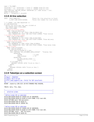 name = 'PS_PARM'.
value-key = '1'. value-text = 'Line 1'. APPEND value TO list.
value-key = '2'. value-text = 'Line 2'. APPEND value TO list.
CALL FUNCTION 'VRM_SET_VALUES' EXPORTING id = name values = list.
START-OF-SELECTION.
WRITE: / 'Parameter:', ps_parm.

3.3.8 At line selection
DATA:   FIELD_NAME(30),                 "Check for line selection on field
        T_IDOC LIKE EDIDC-DOCNUM.       "Store IDoc number for line selectn

* --- EVENT : AT LINE SELECTION ---
AT LINE-SELECTION.
* Return the field that the user clicked on
  GET CURSOR FIELD FIELD_NAME.
  CASE FIELD_NAME.
* Clicked on Invoice number
    WHEN 'ITAB_SO-INVOIC_NO'.
      SET PARAMETER ID 'VF' FIELD ITAB_SO-INVOIC_NO.
      CALL TRANSACTION 'VF03' AND SKIP FIRST SCREEN. "View Invoice
* Clicked on delivery number
    WHEN 'ITAB_SO-DELIVERY'.
      SET PARAMETER ID 'VL' FIELD ITAB_SO-DELIVERY.
      CALL TRANSACTION 'VL03' AND SKIP FIRST SCREEN. "View delivery
* Clicked on Sales Order number
    WHEN 'ITAB_SO-VBELN'.
      SET PARAMETER ID 'AUN' FIELD ITAB_SO-VBELN.
      CALL TRANSACTION 'VA03' AND SKIP FIRST SCREEN. "View Sales Order
* Idoc # clicked
    WHEN 'ITAB_SO-DOCNUM'.
      IF ITAB_SO-DOCNUM <> ''.
        MOVE ITAB_SO-DOCNUM TO T_IDOC.
        CALL FUNCTION 'EDI_DOCUMENT_DATA_DISPLAY'    "Display Idoc
             EXPORTING
                   DOCNUM               = T_IDOC
                   TREE_DISPLAY         = 'Y'
             EXCEPTIONS
                   NO_DATA_RECORD_FOUND = 1
                   OTHERS               = 2.
        IF SY-SUBRC <> 0.
          MESSAGE I999(B1) WITH ’Click on IDoc.’.
        ENDIF.
      ELSE.
        MESSAGE I999(B1) WITH ’Click on IDoc.’.
      ENDIF.
    ENDCASE.

3.3.9 Tabstrips on a selection screen
*&---------------------------------------------------------------------*
*& Report ZTABSTRIP                                                    *
*& Author: Kevin Wilson                                                *
*& HTTP://www.sapgenie.com - Portal for SAP consultants                *
*&---------------------------------------------------------------------*
REPORT ztabstrip LINE-SIZE 120 NO STANDARD PAGE HEADING.

TABLES: mara, lfa1, ekpo.

*---------------------------------------------------------------------*
*   selection screen                                                  *
*---------------------------------------------------------------------*
* Define screen 101 as subscreen
SELECTION-SCREEN BEGIN OF SCREEN 101 AS SUBSCREEN.
SELECTION-SCREEN BEGIN OF BLOCK b1 WITH FRAME TITLE text-t00.
SELECT-OPTIONS matnr FOR mara-matnr.
SELECTION-SCREEN END OF BLOCK b1.
SELECTION-SCREEN END OF SCREEN 101.

* Define screen 102 as subscreen
SELECTION-SCREEN BEGIN OF SCREEN 102 AS SUBSCREEN.
SELECTION-SCREEN BEGIN OF BLOCK b2 WITH FRAME TITLE text-t02.
SELECT-OPTIONS: kunnr FOR lfa1-kunnr.
SELECTION-SCREEN END OF BLOCK b2.
ABAP Programming Tips                                                         Page 21 of 158
 